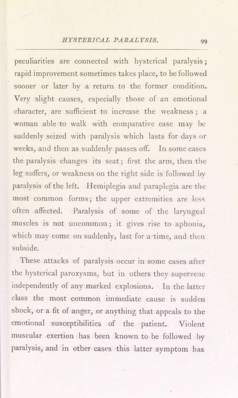 peculiarities are connected with hysterical paralysis; rapid improvement sometimes takes place, to be followed sooner or later by a return to the former condition. Very slight causes, especially those of an emotional character, are sufficient to increase the weakness; a woman able to walk with comparative ease may be suddenly seized with paralysis which lasts for days or weeks, and then as suddenly passes off. In some cases the paralysis changes its seat; first the arm, then the leg suffers, or weakness on the right side is followed by paralysis of the left. Hemiplegia and paraplegia are the most common forms; the upper extremities are less often affected. Paralysis of some of the laryngeal muscles is not uncommon; it gives rise to aphonia, which may come on suddenly, last for a time, and then subside. These attacks of paralysis occur in some cases after the hysterical paroxysms, but in others they supervene independently of any marked explosions. In the latter class the most common immediate cause is sudden shock, or a fit of anger, or anything that appeals to the emotional susceptibilities of the patient. Violent muscular exertion has been known to be followed by paralysis, and in other cases this latter symptom has