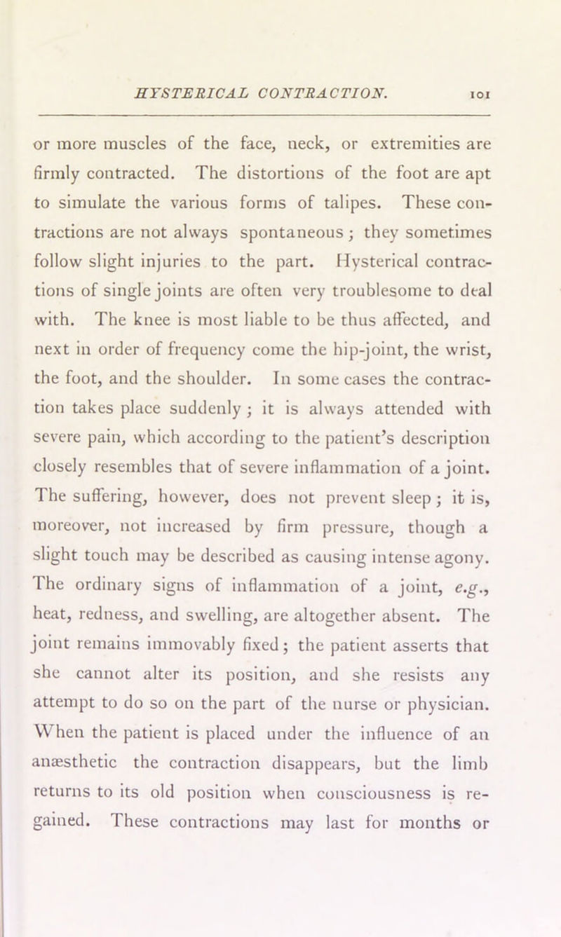 or more muscles of the face, neck, or extremities are firmly contracted. The distortions of the foot are apt to simulate the various forms of talipes. These con- tractions are not always spontaneous ; they sometimes follow slight injuries to the part. Hysterical contrac- tions of single joints are often very troublesome to deal with. The knee is most liable to be thus affected, and next in order of frequency come the hip-joint, the wrist, the foot, and the shoulder. In some cases the contrac- tion takes place suddenly ; it is always attended with severe pain, which according to the patient’s description closely resembles that of severe inflammation of a joint. The suffering, however, does not prevent sleep; it is, moreover, not increased by firm pressure, though a slight touch may be described as causing intense agony. The ordinary signs of inflammation of a joint, e.g., heat, redness, and swelling, are altogether absent. The joint remains immovably fixed; the patient asserts that she cannot alter its position, and she resists any attempt to do so on the part of the nurse or physician. YV hen the patient is placed under the influence of an anaesthetic the contraction disappears, but the limb returns to its old position when consciousness is re- gained. These contractions may last for months or