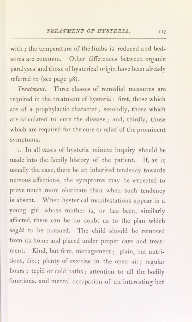 with ; the temperature of the limbs is reduced and bed- sores are common. Other differences between organic paralyses and those of hysterical origin have been already referred to (see page 98). Treatment. Three classes of remedial measures are required in the treatment of hysteria : first, those which are of a prophylactic character; secondly, those which are calculated to cure the disease ; and, thirdly, those which are required for the cure or relief of the prominent symptoms. 1. In all cases of hysteria minute inquiry should be made into the family history of the patient. If, as is usually the case, there be an inherited tendency towards nervous affections, the symptoms may be expected to prove much more obstinate than when such tendency is absent. When hysterical manifestations appear in a young girl whose mother is, or has been, similarly affected, there can be no doubt as to the plan which ought to be pursued. The child should be removed from its home and placed under proper care and treat- ment. Kind, but firm, management; plain, but nutri- tious, diet; plenty of exercise in the open air; regular hours; tepid or cold baths; attention to all the bodily functions, and mental occupation of an interesting but