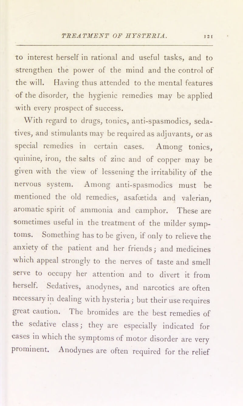 to interest herself in rational and useful tasks, and to strengthen the power of the mind and the control of the will. Having thus attended to the mental features of the disorder, the hygienic remedies may be applied with every prospect of success. With regard to drugs, tonics, anti-spasmodics, seda- tives, and stimulants may be required as adjuvants, or as special remedies in certain cases. Among tonics, quinine, iron, the salts of zinc and of copper may be given with the view of lessening the irritability of the nervous system. Among anti-spasmodics must be mentioned the old remedies, asafcetida and valerian, aromatic spirit of ammonia and camphor. These are sometimes useful in the treatment of the milder symp- toms. Something has to be given, if only to relieve the anxiety of the patient and her friends; and medicines which appeal strongly to the nerves of taste and smell serve to occupy her attention and to divert it from herself. Sedatives, anodynes, and narcotics are often necessary in dealing with hysteria; but their use requires great caution. 1 he bromides are the best remedies of the sedative class; they are especially indicated for cases in which the symptoms of motor disorder are very prominent. Anodynes are often required for the relief