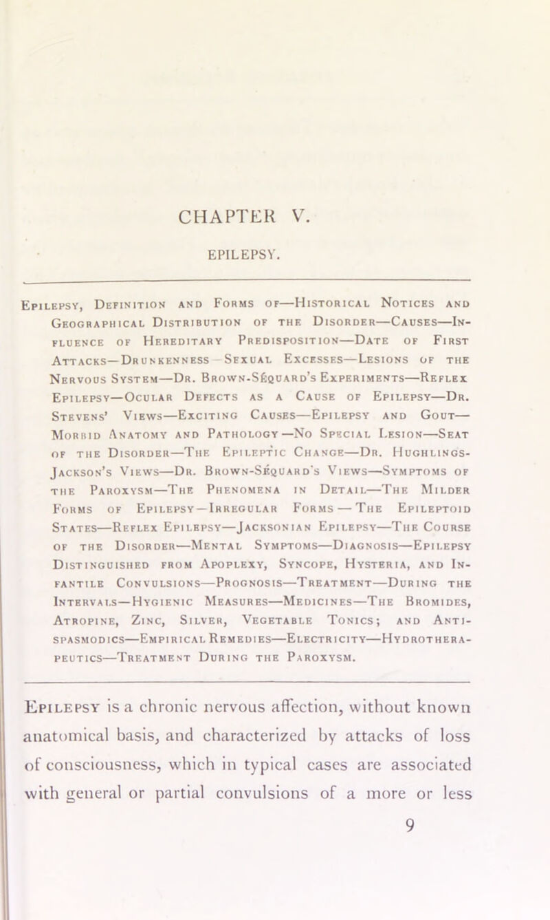 EPILEPSY. Epilepsy, Definition and Forms of—Historical Notices and Geographical Distribution of the Disorder—Causes—In- fluence of Hereditary Predisposition—Date of First Attacks—Drunkenness Sexual Excesses—Lesions of the Nervous System—Dr. Brown-S£quard’s Experiments—Reflex Epilepsy—Ocular Defects as a Cause of Epilepsy—Dr. Stevens’ Views—Exciting Causes—Epilepsy and Gout— Morbid Anatomy and Pathology—No Special Lesion—Seat of the Disorder—The Epileptic Change—Dr. Hughlings- Jackson’s Views—Dr. Brown-Sequard's Views—Symptoms of the Paroxysm—The Phenomena in Detail—The Milder Forms of Epilepsy —Irregular Forms — The Epileptoid States—Reflex Epilepsy—Jacksonian Epilepsy—The Course of the Disorder—Mental Symptoms—Diagnosis—Epilepsy Distinguished from Apoplexy, Syncope, Hysteria, and In- fantile Convulsions—Prognosis—Treatment—During the Intervals—Hygienic Measures—Medicines—The Bromides, Atropine, Zinc, Silver, Vegetable Tonics; and Anti- spasmodics—Empirical Remedies—Electricity—Hydrothera- peutics—Treatment During the Paroxysm. Epilepsy is a chronic nervous affection, without known anatomical basis, and characterized by attacks of loss of consciousness, which in typical cases are associated with general or partial convulsions of a more or less 9