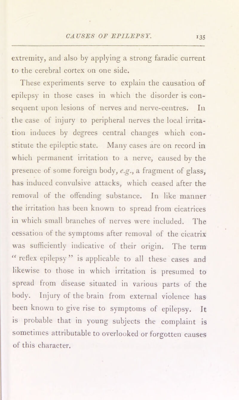 i3S extremity, and also by applying a strong faradic current to the cerebral cortex on one side. These experiments serve to explain the causation of epilepsy in those cases in which the disorder is con- sequent upon lesions of nerves and nerve-centres. In the case of injury to peripheral nerves the local irrita- tion induces by degrees central changes which con- stitute the epileptic state. Many cases are on record in which permanent irritation to a nerve, caused by the presence of some foreign body, e.g.} a fragment of glass, has induced convulsive attacks, which ceased after the removal of the offending substance. In like manner the irritation has been known to spread from cicatrices in which small branches of nerves were included. The cessation of the symptoms after removal of the cicatrix was sufficiently indicative of their origin. The term “ reflex epilepsy ” is applicable to all these cases and likewise to those in which irritation is presumed to spread from disease situated in various parts of the body. Injury of the brain from external violence has been known to give rise to symptoms of epilepsy. It is probable that in young subjects the complaint is sometimes attributable to overlooked or forgotten causes of this character.