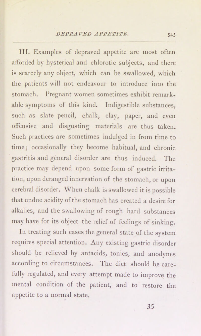 DEPRAVED APPETITE. III. Examples of depraved appetite are most often afforded by hysterical and chlorotic subjects, and there is scarcely any object, which can he swallowed, which the patients will not endeavour to introduce into the stomach. Pregnant women sometimes exhibit remark- able symptoms of this kind. Indigestible substances, such as slate pencil, chalk, clay, paper, and even offensive and disgusting materials are thus taken. Such practices are sometimes indulged in from time to time; occasionally they become habitual, and chronic gastritis and general disorder are thus induced. The practice may depend upon some form of gastric irrita- tion, upon deranged innervation of the stomach, or upon cerebral disorder. When chalk is swallowed it is possible that undue acidity of the stomach has created a desire for alkalies, and the swallowing of rough hard substances may have for its object the relief of feelings of sinking. In treating such cases the general state of the system requires special attention. Any existing gastric disorder should he relieved by antacids, tonics, and anodynes according to circumstances. The diet should be care- fully regulated, and every attempt made to improve the mental condition of the patient, and to restore the appetite to a normal state. 35