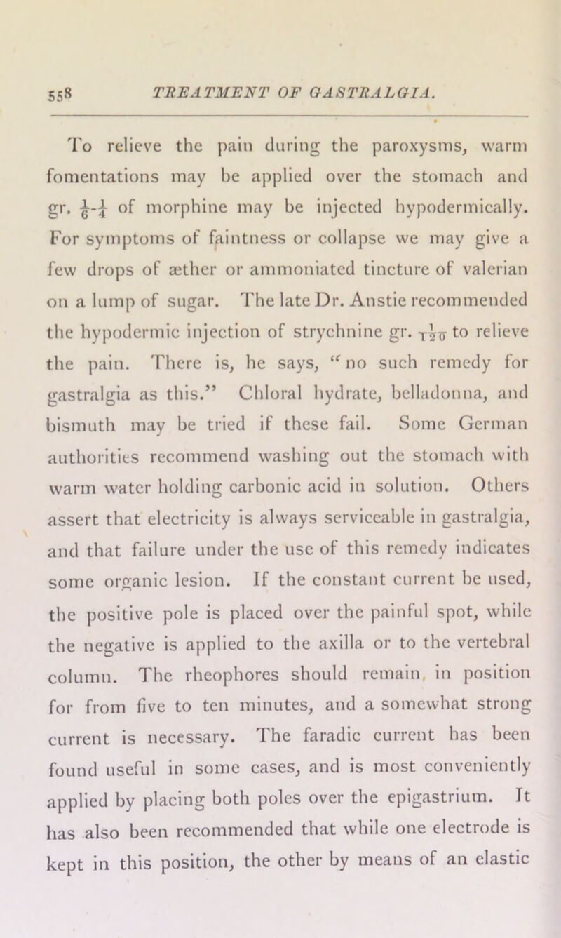 To relieve the pain during the paroxysms, warm fomentations may be applied over the stomach and gr, of morphine may be injected hypodermically. For symptoms of faintness or collapse we may give a few drops of aether or ammoniated tincture of valerian on a lump of sugar. The late Dr. Anstie recommended the hypodermic injection of strychnine gr. to relieve the pain. There is, he says, “ no such remedy for gastralgia as this.” Chloral hydrate, belladonna, and bismuth may be tried if these fail. Some German authorities recommend washing out the stomach with warm water holding carbonic acid in solution. Others assert that electricity is always serviceable in gastralgia, and that failure under the use of this remedy indicates some organic lesion. If the constant current be used, the positive pole is placed over the painful spot, while the negative is applied to the axilla or to the vertebral column. The rheophores should remain, in position for from five to ten minutes, and a somewhat strong current is necessary. The faradic current has been found useful in some cases, and is most conveniently applied by placing both poles over the epigastrium. It has also been recommended that while one electrode is kept in this position, the other by means of an elastic