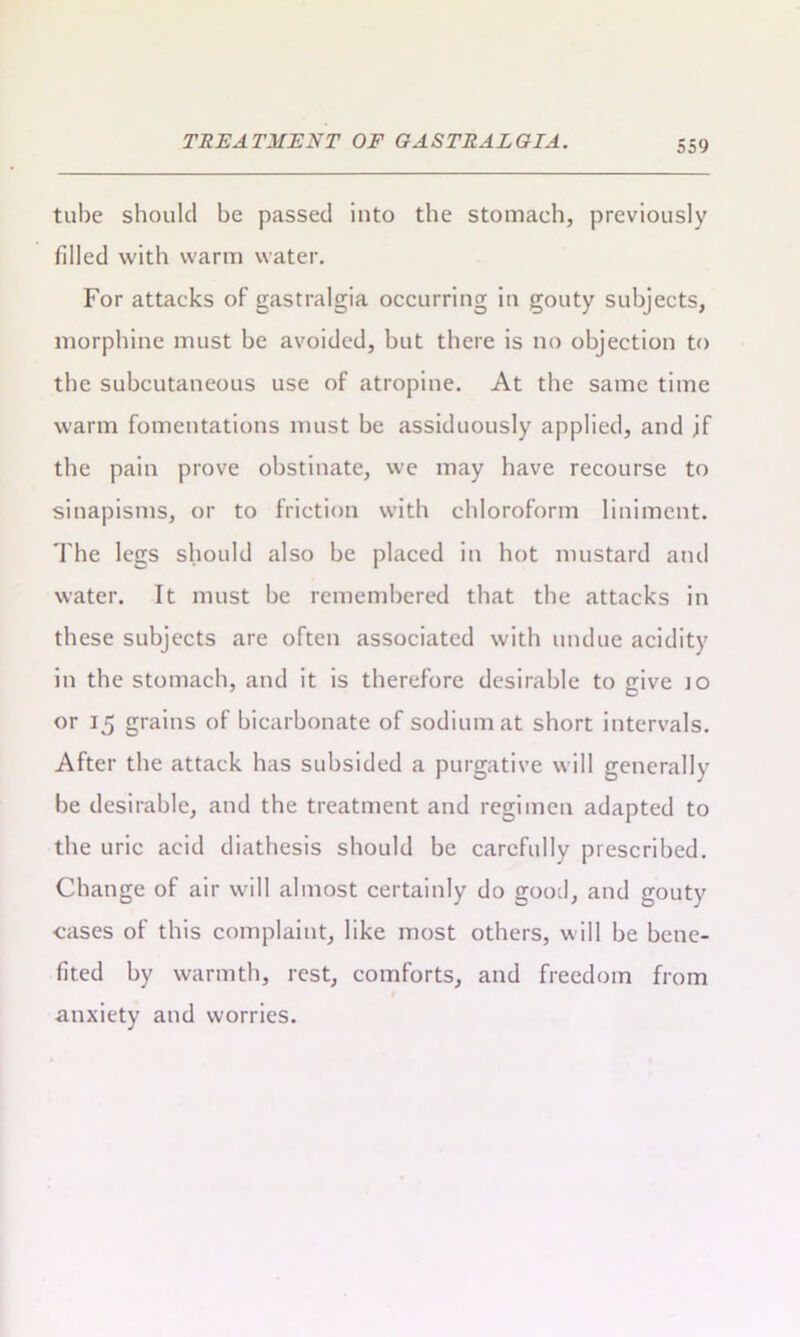 tube should be passed into the stomach, previously filled with warm water. For attacks of gastralgia occurring in gouty subjects, morphine must be avoided, but there is no objection to the subcutaneous use of atropine. At the same time warm fomentations must be assiduously applied, and jf the pain prove obstinate, we may have recourse to sinapisms, or to friction with chloroform liniment. The legs should also be placed in hot mustard and water. It must be remembered that the attacks in these subjects are often associated with undue acidity in the stomach, and it is therefore desirable to give jo or 15 grains of bicarbonate of sodium at short intervals. After the attack has subsided a purgative will generally be desirable, and the treatment and regimen adapted to the uric acid diathesis should be carefully prescribed. Change of air will almost certainly do good, and gouty cases of this complaint, like most others, will be bene- fited by warmth, rest, comforts, and freedom from anxiety and worries.