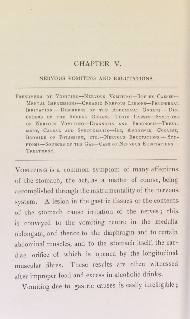 NERVOUS VOMITING AND ERUCTATIONS. Phenomena of Vomiting—Nervous Vomiting—Reflex Causes— Mental Impressions—Organic Nervous Lesions—Peripheral Irritation—Disorders of the Abdominal Organs — Dis- orders of the Sexual Organs—Toxic Causes—Symptoms of Nervous Vomiting—Diagnosis and Prognosis—Treat- ment, Causal and Symptomatic—Ice, Anodynes, Cocaine, Bromide of Potassium, etc.—Nervous Eructations — Sym- ptoms—Sources of the Gas—Case of Nervous Eructations— Treatment. Vomiting is a common symptom of many affections, of the stomach, the act, as a matter of course, being accomplished through the instrumentality of the nervous, system. A lesion in the gastric tissues or the contents- of the stomach cause irritation of the nerves; this, is conveyed to the vomiting centre in the medulla oblongata, and thence to the diaphragm and to certain abdominal muscles, and to the stomach itself, the car- diac orifice of which is opened by the longitudinal muscular fibres. These results are often witnessed after improper food and excess in alcoholic drinks. Vomiting due to gastric causes is easily intelligible