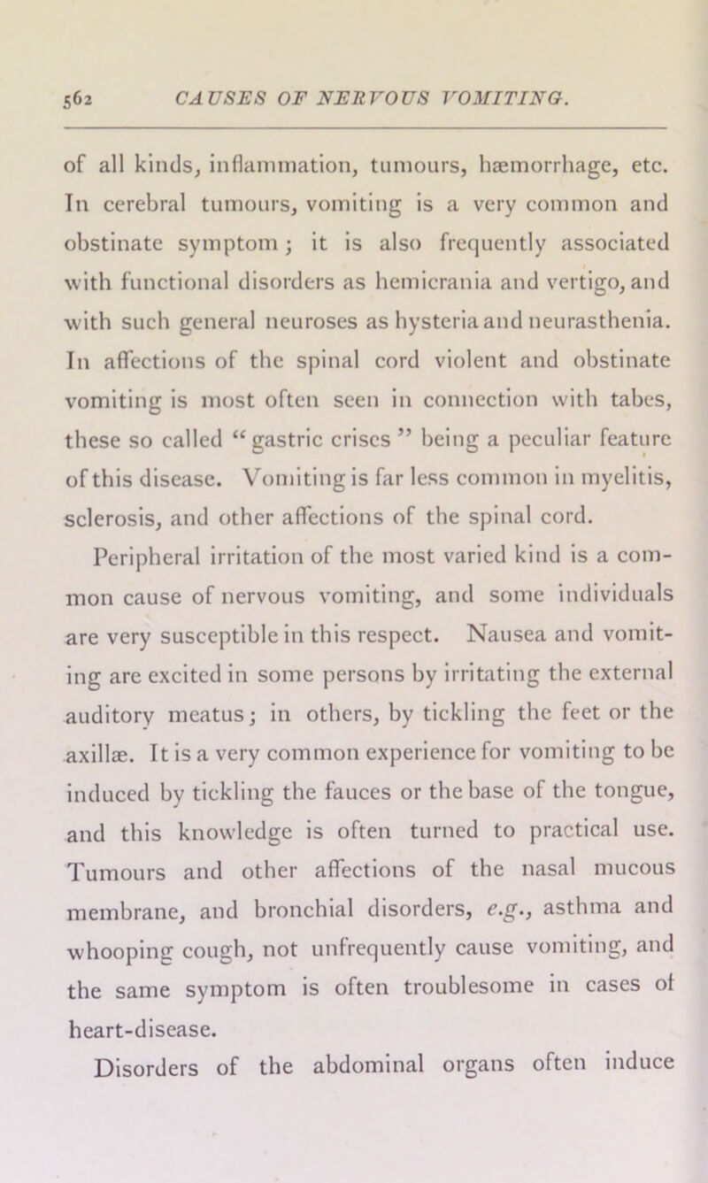 of all kinds, inflammation, tumours, haemorrhage, etc. In cerebral tumours, vomiting is a very common and obstinate symptom; it is also frequently associated with functional disorders as hemicrania and vertigo, and with such general neuroses as hysteria and neurasthenia. In affections of the spinal cord violent and obstinate vomiting is most often seen in connection with tabes, these so called “gastric crises ” being a peculiar feature of this disease. Vomiting is far less common in myelitis, sclerosis, and other affections of the spinal cord. Peripheral irritation of the most varied kind is a com- mon cause of nervous vomiting, and some individuals are very susceptible in this respect. Nausea and vomit- ing are excited in some persons by irritating the external auditory meatus; in others, by tickling the feet or the axillae. It is a very common experience for vomiting to be induced by tickling the fauces or the base of the tongue, and this knowledge is often turned to practical use. Tumours and other affections of the nasal mucous membrane, and bronchial disorders, c.g., asthma and whooping cough, not unfrequently cause vomiting, and the same symptom is often troublesome in cases of heart-disease. Disorders of the abdominal organs often induce