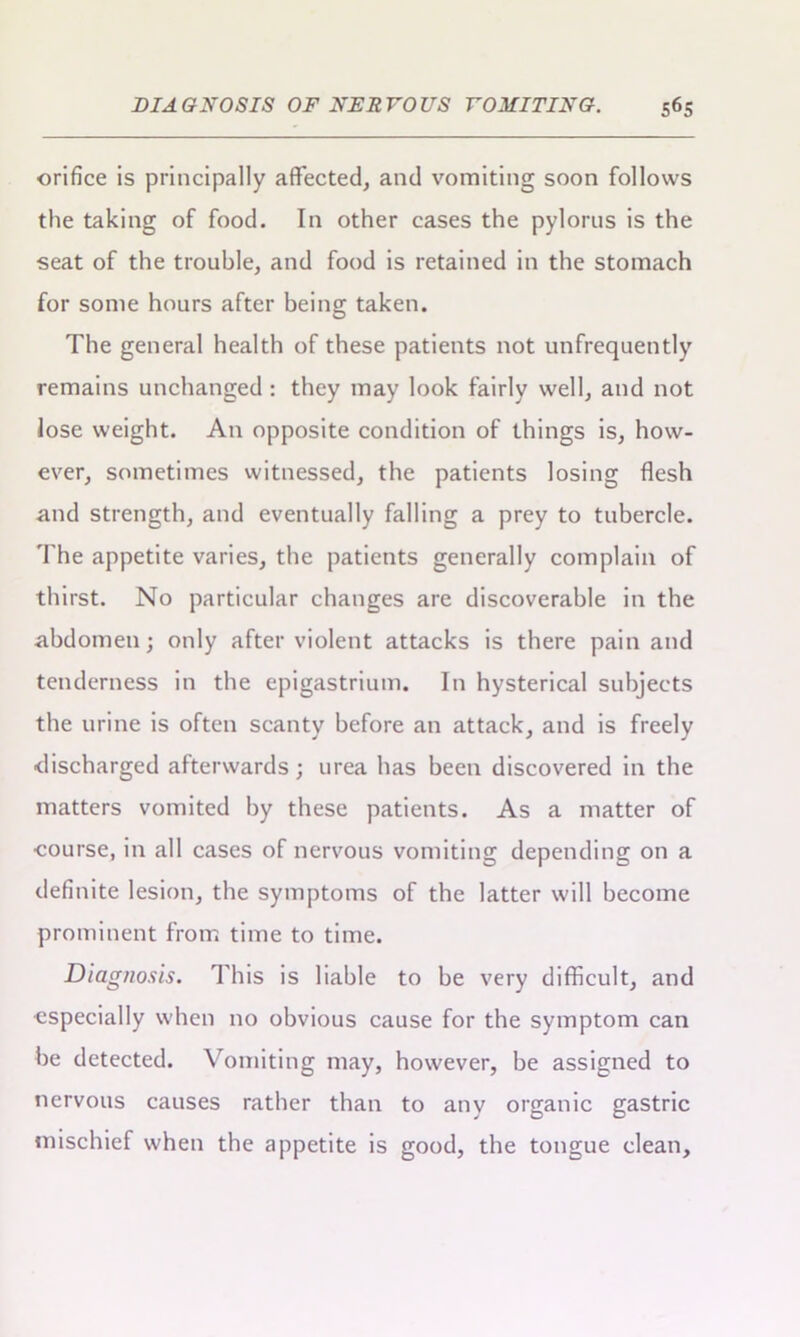 orifice is principally affected, and vomiting soon follows the taking of food. In other cases the pylorus is the seat of the trouble, and food is retained in the stomach for some hours after being taken. The general health of these patients not unfrequently remains unchanged : they may look fairly well, and not lose weight. An opposite condition of things is, how- ever, sometimes witnessed, the patients losing flesh and strength, and eventually falling a prey to tubercle. The appetite varies, the patients generally complain of thirst. No particular changes are discoverable in the abdomen; only after violent attacks is there pain and tenderness in the epigastrium. In hysterical subjects the urine is often scanty before an attack, and is freely discharged afterwards; urea has been discovered in the matters vomited by these patients. As a matter of course, in all cases of nervous vomiting depending on a definite lesion, the symptoms of the latter will become prominent from time to time. Diagnosis. This is liable to be very difficult, and especially when no obvious cause for the symptom can be detected. Vomiting may, however, be assigned to nervous causes rather than to any organic gastric mischief when the appetite is good, the tongue clean.