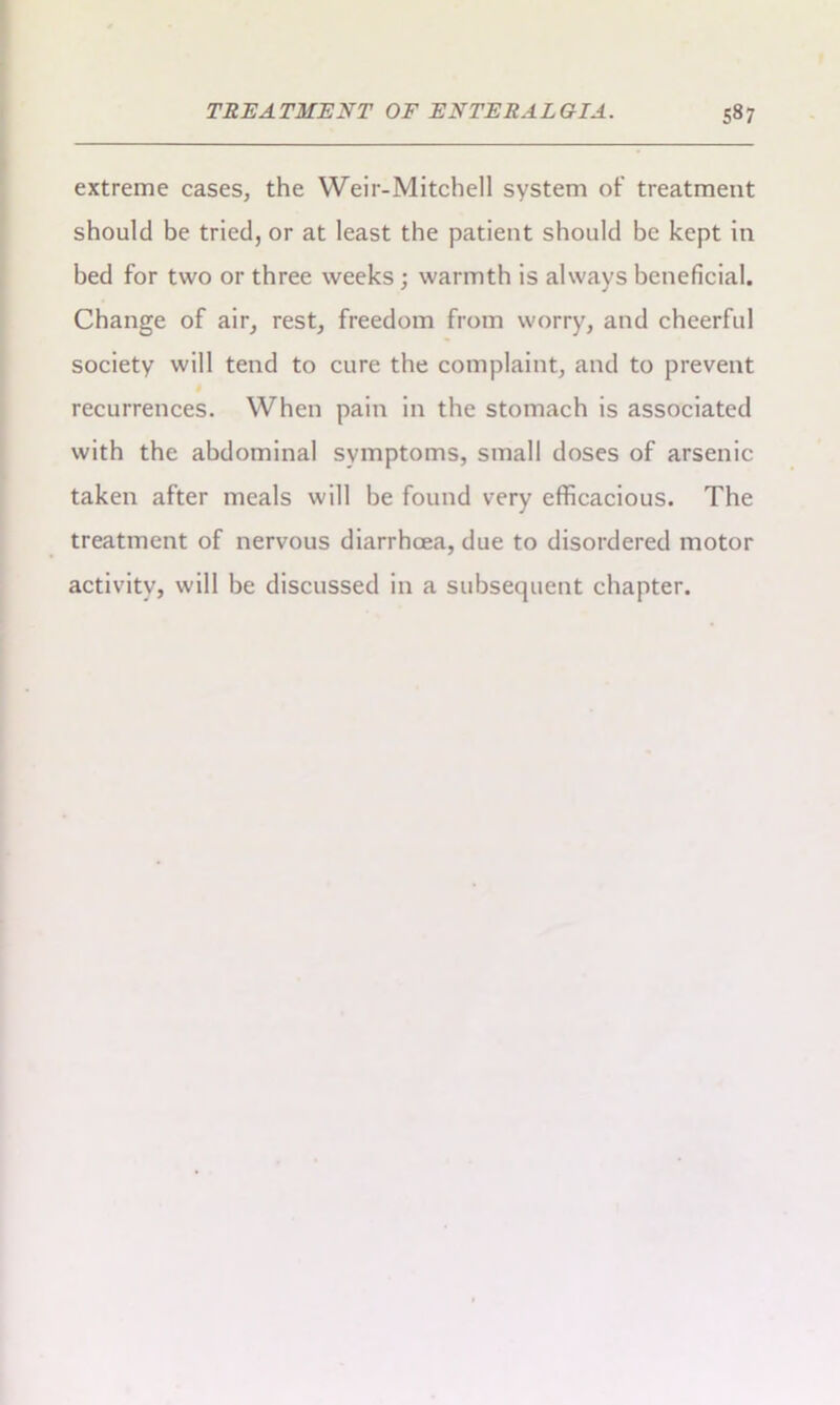 extreme cases, the Weir-Mitchell system of treatment should be tried, or at least the patient should be kept in bed for two or three weeks; warmth is always beneficial. Change of air, rest, freedom from worry, and cheerful society will tend to cure the complaint, and to prevent t recurrences. When pain in the stomach is associated with the abdominal symptoms, small doses of arsenic taken after meals will be found very efficacious. The treatment of nervous diarrhoea, due to disordered motor activity, will be discussed in a subsequent chapter.
