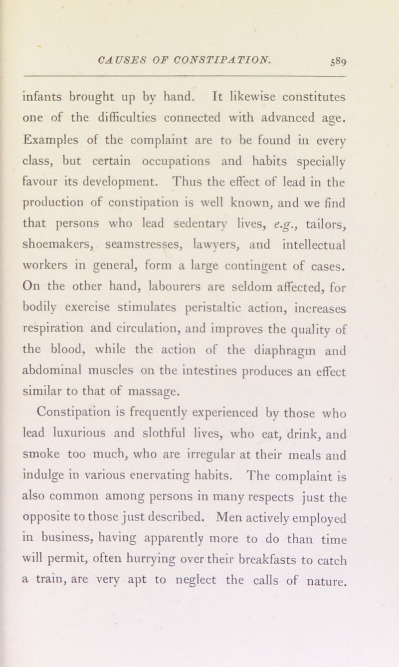 infants brought up by hand. It likewise constitutes one of the difficulties connected with advanced age. Examples of the complaint are to be found in every class, but certain occupations and habits specially favour its development. Thus the effect of lead in the production of constipation is well known, and we find that persons who lead sedentary lives, e.g., tailors, shoemakers, seamstresses, lawyers, and intellectual workers in general, form a large contingent of cases. On the other hand, labourers are seldom affected, for bodily exercise stimulates peristaltic action, increases respiration and circulation, and improves the quality of the blood, while the action of the diaphragm and abdominal muscles on the intestines produces an effect similar to that of massage. Constipation is frequently experienced by those who lead luxurious and slothful lives, who eat, drink, and smoke too much, who are irregular at their meals and indulge in various enervating habits. The complaint is also common among persons in many respects just the opposite to those just described. Men actively employed in business, having apparently more to do than time will permit, often hurrying over their breakfasts to catch a train, are very apt to neglect the calls of nature.