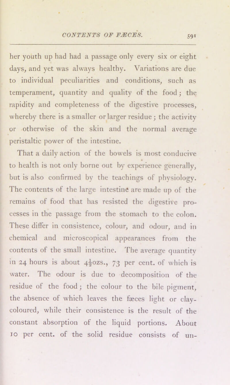 CONTENTS OF FjECES. her youth up had had a passage only every six or eight days, and yet was always healthy. Variations are due to individual peculiarities and conditions, such as temperament, quantity and quality of the food; the rapidity and completeness of the digestive processes, whereby there is a smaller or larger residue; the activity or otherwise of the skin and the normal average peristaltic power of the intestine. That a daily action of the bowels is most conducive to health is not only borne out by experience generally, but is also confirmed by the teachings of physiology. The contents of the large intestine are made up of the remains of food that has resisted the digestive pro- cesses in the passage from the stomach to the colon. These differ in consistence, colour, and odour, and in chemical and microscopical appearances from the contents of the small intestine. The average quantity in 24 hours is about q^ozs., 73 per cent, of which is water. The odour is due to decomposition of the residue of the food; the colour to the bile pigment, the absence of which leaves the faeces light or clay- coloured, while their consistence is the result of the constant absorption of the liquid portions. About 10 per cent, of the solid residue consists of un-