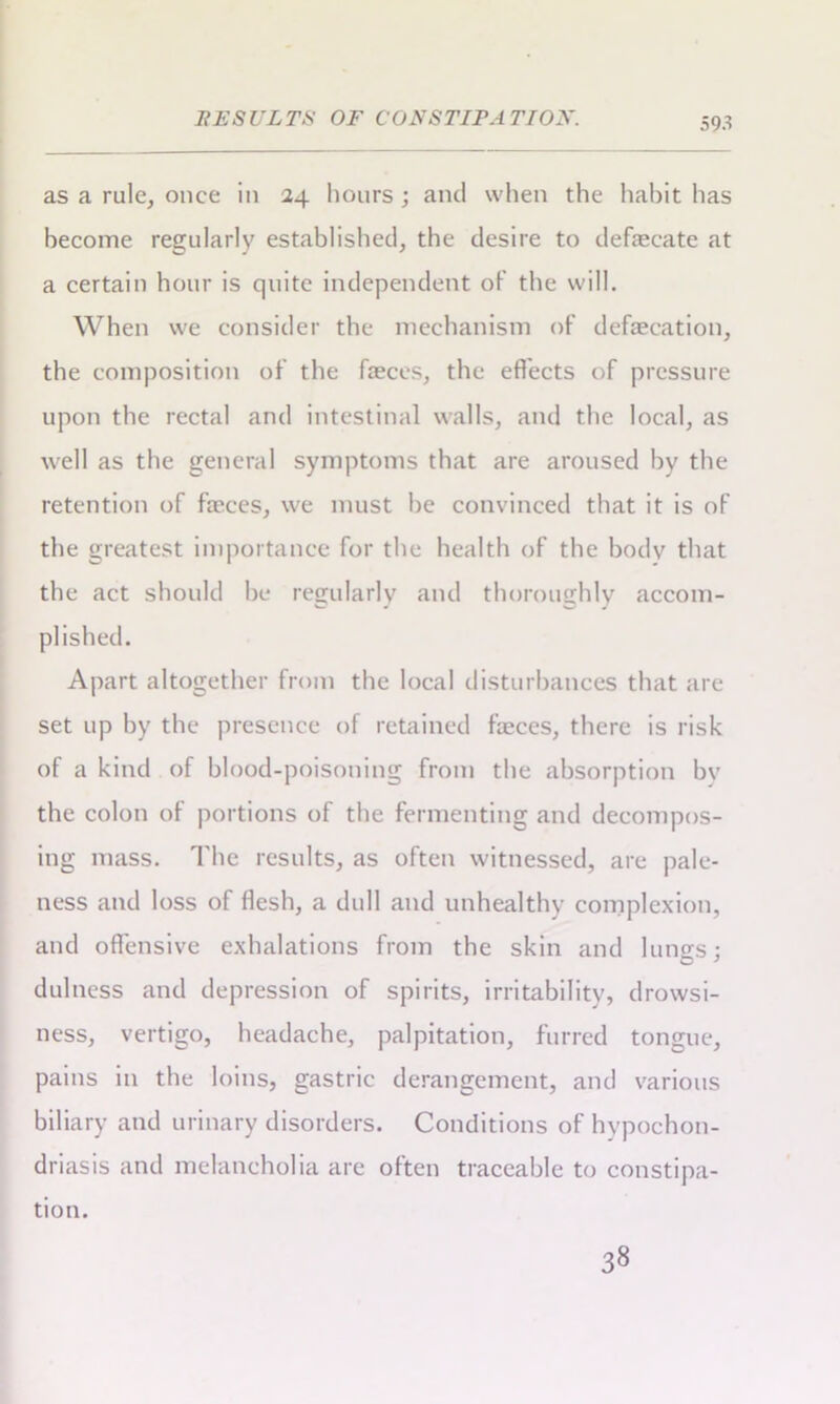 as a rule, once in 24 hours ; and when the habit has become regularly established, the desire to defaecate at a certain hour is quite independent of the will. When we consider the mechanism of defecation, the composition of the feces, the effects of pressure upon the rectal and intestinal walls, and the local, as well as the general symptoms that are aroused by the retention of feces, we must be convinced that it is of the greatest importance for the health of the body that the act should be regularly and thoroughly accom- J CD J plished. Apart altogether from the local disturbances that are set up by the presence of retained feces, there is risk of a kind of blood-poisoning from the absorption by the colon of portions of the fermenting and decompos- ing mass. The results, as often witnessed, are pale- ness and loss of flesh, a dull and unhealthy complexion, and offensive exhalations from the skin and luno-s: O ' dulness and depression of spirits, irritability, drowsi- ness, vertigo, headache, palpitation, furred tongue, pains in the loins, gastric derangement, and various biliary and urinary disorders. Conditions of hypochon- driasis and melancholia are often traceable to constipa- tion. 38