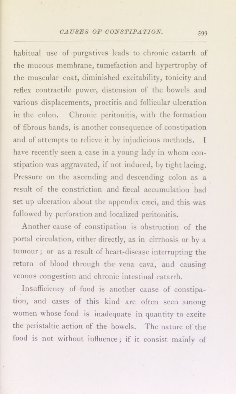 habitual use of purgatives leads to chronic catarrh of the mucous membrane, tumefaction and hypertrophy of the muscular coat, diminished excitability, tonicity and reflex contractile power, distension of the bowels and various displacements, proctitis and follicular ulceration in the colon. Chronic peritonitis, with the formation of fibrous bands, is another consequence of constipation and of attempts to relieve it by injudicious methods. 1 have recently seen a case in a young lady in whom con- stipation was aggravated, if not induced, by tight lacing. Pressure on the ascending and descending colon as a result of the constriction and fecal accumulation had set up ulceration about the appendix ca?ci, and this was followed by perforation and localized peritonitis. Another cause of constipation is obstruction of the portal circulation, either directly, as in cirrhosis or by a tumour • or as a result of heart-disease interrupting the return of blood through the vena cava, and causing venous congestion and chronic intestinal catarrh. Insufficiency of food is another cause of constipa- tion, and cases of this kind are often seen among women whose food is inadequate in quantity to excite the peristaltic action of the bowels. The nature of the food is not without influence; if it consist mainly of