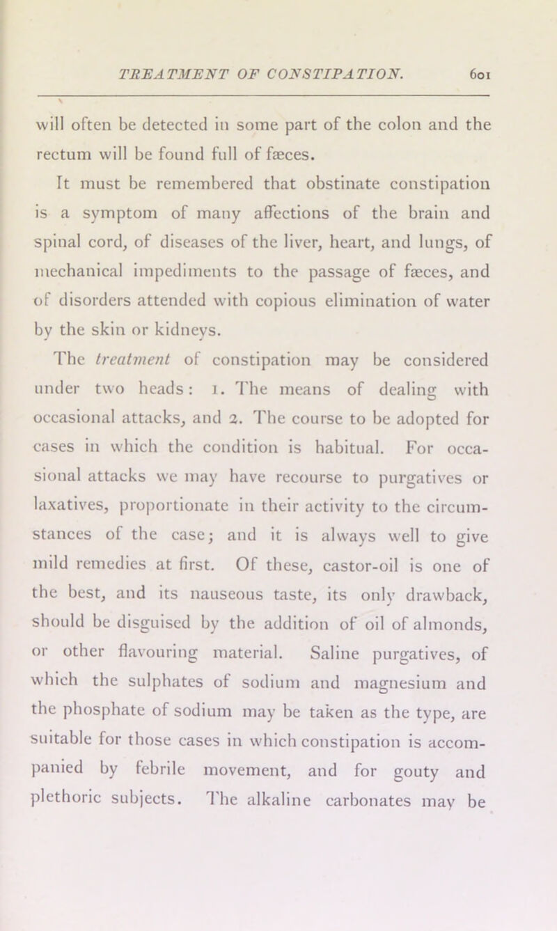 will often be detected in some part of the colon and the rectum will be found full of faeces. Tt must be remembered that obstinate constipation is a symptom of many affections of the brain and spinal cord, of diseases of the liver, heart, and lungs, of mechanical impediments to the passage of faeces, and of disorders attended with copious elimination of water by the skin or kidneys. The treatment of constipation may be considered under two heads: 1. The means of dealins; with occasional attacks, and 2. The course to be adopted for cases in which the condition is habitual. For occa- sional attacks we may have recourse to purgatives or laxatives, proportionate in their activity to the circum- stances of the case; and it is always well to give mild remedies at first. Of these, castor-oil is one of the best, and its nauseous taste, its only drawback, should be disguised by the addition of oil of almonds, or other flavouring material. Saline purgatives, of which the sulphates of sodium and magnesium and the phosphate of sodium may be taken as the type, are suitable for those cases in which constipation is accom- panied by febrile movement, and for gouty and plethoric subjects. The alkaline carbonates may be