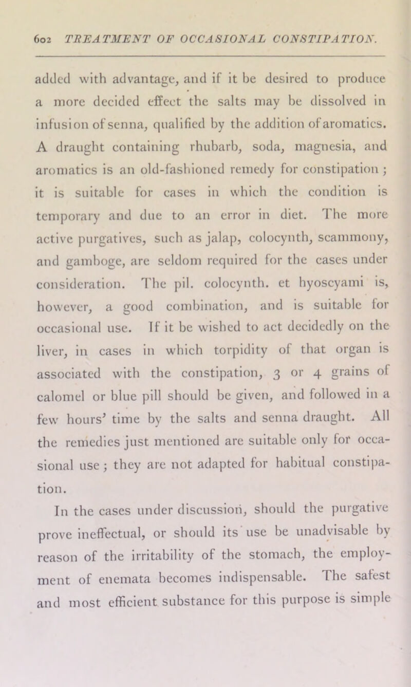 added with advantage, and if it be desired to produce a more decided effect the salts may be dissolved in infusion of senna, qualified by the addition of aromatics. A draught containing rhubarb, soda, magnesia, and aromatics is an old-fashioned remedy for constipation ; it is suitable for cases in which the condition is temporary and due to an error in diet. 1 he more active purgatives, such as jalap, colocynth, scamraony, and gamboge, are seldom required for the cases under consideration. The pi 1. colocynth. et hyoscyami is, however, a good combination, and is suitable for occasional use. If it be wished to act decidedly on the liver, in cases in which torpidity of that organ is associated with the constipation, 3 or 4 grains of calomel or blue pill should be given, and followed in a few hours' time by the salts and senna draught. All the remedies just mentioned are suitable only for occa- sional use ; they are not adapted for habitual constipa- tion. In the cases under discussion, should the purgative prove ineffectual, or should its use be unadvisable by reason of the irritability of the stomach, the employ- ment of enemata becomes indispensable. The safest and most efficient substance for this purpose is simple