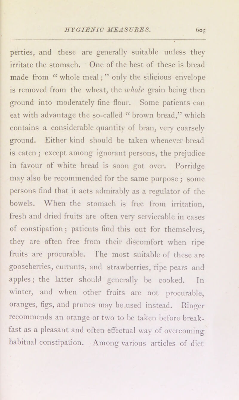 perties, and these are generally suitable unless they irritate the stomach. One of the best of these is bread made from “ whole meal; ” only the silicious envelope is removed from the wheat, the whole grain being then ground into moderately fine flour. Some patients can eat with advantage the so-ealled “ brown bread,” which contains a considerable quantity of bran, very coarsely ground. Either kind should be taken whenever bread is eaten ; except among ignorant persons, the prejudice in favour of white bread is soon erot over. Porridge may also be recommended for the same purpose ; some persons find that it acts admirably as a regulator of the bowels. When the stomach is free from irritation, fresh and dried fruits are often very serviceable in cases of constipation; patients find this out for themselves, they are often free from their discomfort when ripe fruits are procurable. The most suitable of these are gooseberries, currants, and strawberries, ripe pears and apples; the latter should generally be cooked. In winter, and when other fruits are not procurable, oranges, figs, and prunes may be used instead. Ringer recommends an orange or two to be taken before break- fast as a pleasant and often effectual way of overcoming habitual constipation. Among various articles of diet
