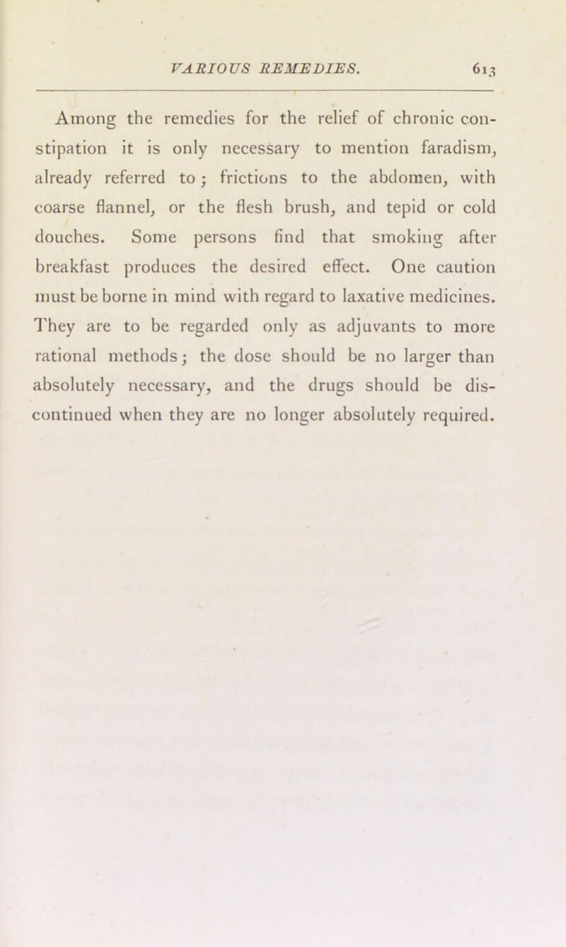 Among the remedies for the relief of chronic con- stipation it is only necessary to mention faradism, already referred to • frictions to the abdomen, with coarse flannel, or the flesh brush, and tepid or cold douches. Some persons find that smoking after breakfast produces the desired effect. One caution must be borne in mind with regard to laxative medicines. They are to be regarded only as adjuvants to more rational methods; the dose should be no larger than absolutely necessary, and the drugs should be dis- continued when they are no longer absolutely required.