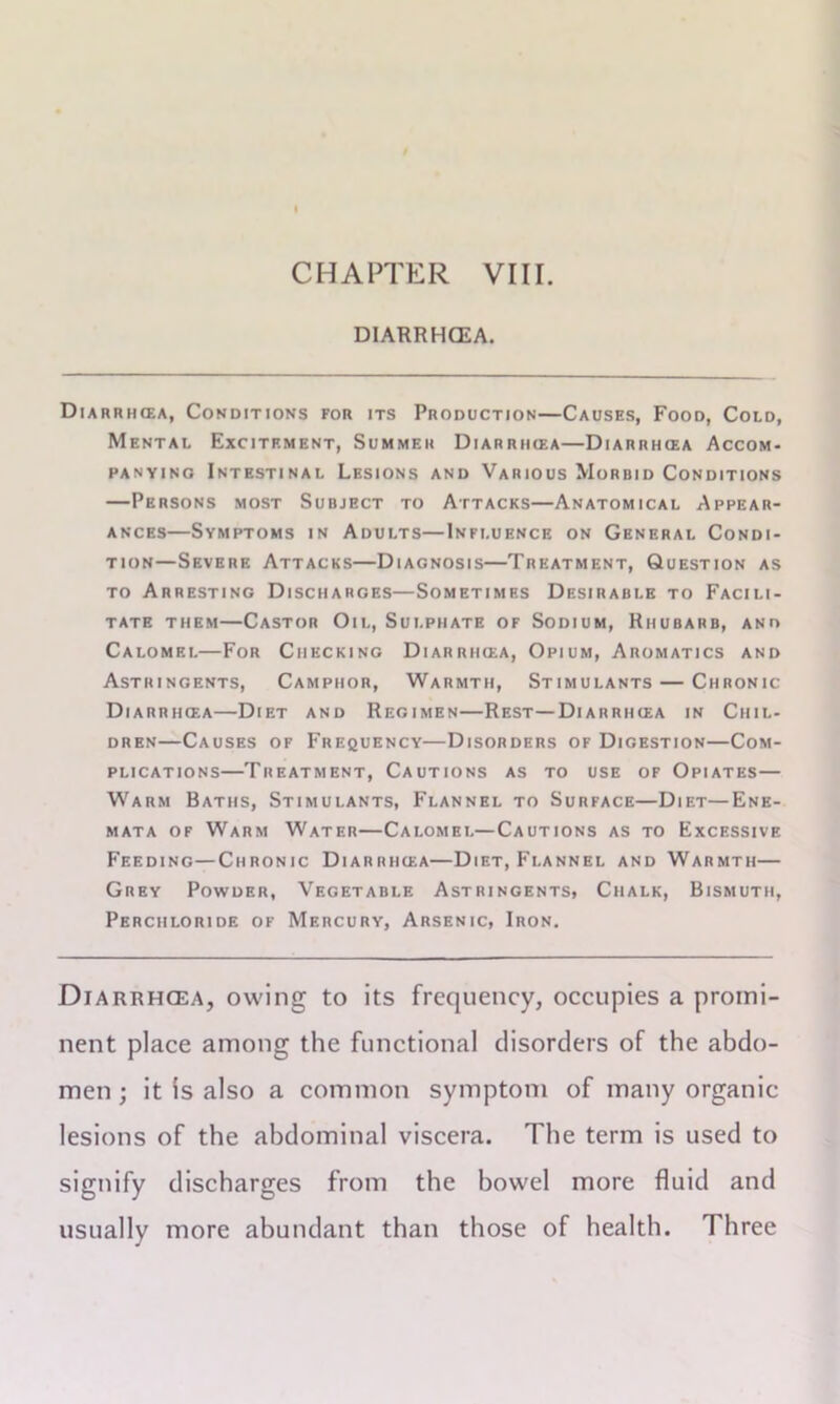 CHAPTER VIII DIARRHOEA. Diarrhcea, Conditions for its Production—Causes, Food, Cold, Mental Excitement, Summer Diarrhcea—Diarrhcea Accom- panying Intestinal Lesions and Various Morbid Conditions —Persons most Subject to Attacks—Anatomical Appear- ances—Symptoms in Adults—Influence on General Condi- tion—Severe Attacks—Diagnosis—Treatment, Question as to Arresting Discharges—Sometimes Desirable to Facili- tate them—Castor Oil, Sulphate of Sodium, Rhubarb, and Calomel—For Checking Diarrikea, Opium, Aromatics and Astringents, Camphor, Warmth, Stimulants — Chronic Diarrhcea—Diet and Regimen—Rest—Diarrhcea in Chil- dren—Causes of Frequency—Disorders of Digestion—Com- plications—Treatment, Cautions as to use of Opiates— Warm Baths, Stimulants, Flannel to Surface—Diet—Ene- mata of Warm Water—Calomel—Cautions as to Excessive Feeding—Chronic Diarrhcea—Diet, Flannel and Warmth— Grey Powder, Vegetable Astringents, Chalk, Bismuth, Perchloride of Mercury, Arsenic, Iron. Diarrhcea, owing to its frequency, occupies a promi- nent place among the functional disorders of the abdo- men ; it is also a common symptom of many organic lesions of the abdominal viscera. The term is used to signify discharges from the bowel more fluid and usually more abundant than those of health. Three