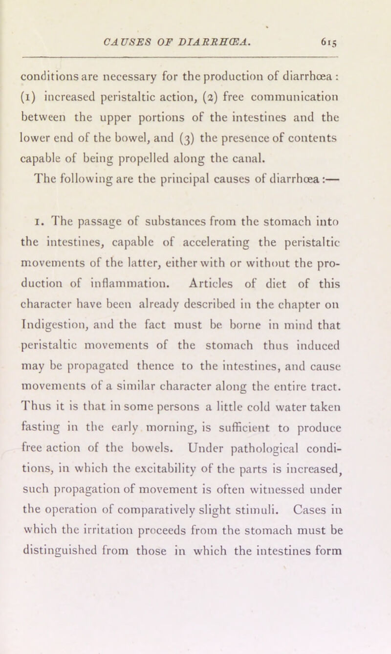 conditions are necessary for the production of diarrhoea : (1) increased peristaltic action, (2) free communication between the upper portions of the intestines and the lower end of the bowel, and (3) the presence of contents capable of being propelled along the canal. The following are the principal causes of diarrhoea:— I. The passage of substances from the stomach into the intestines, capable of accelerating the peristaltic- movements of the latter, either with or without the pro- duction of inflammation. Articles of diet of this character have been already described in the chapter on Indigestion, and the fact must be borne in mind that peristaltic movements of the stomach thus induced may be propagated thence to the intestines, and cause movements of a similar character along the entire tract. Thus it is that in some persons a little cold water taken fasting in the early morning, is sufficient to produce free action of the bowels. Under pathological condi- tions, in which the excitability of the parts is increased, such propagation of movement is often witnessed under the operation of comparatively slight stimuli. Cases in which the irritation proceeds from the stomach must be distinguished from those in which the intestines form