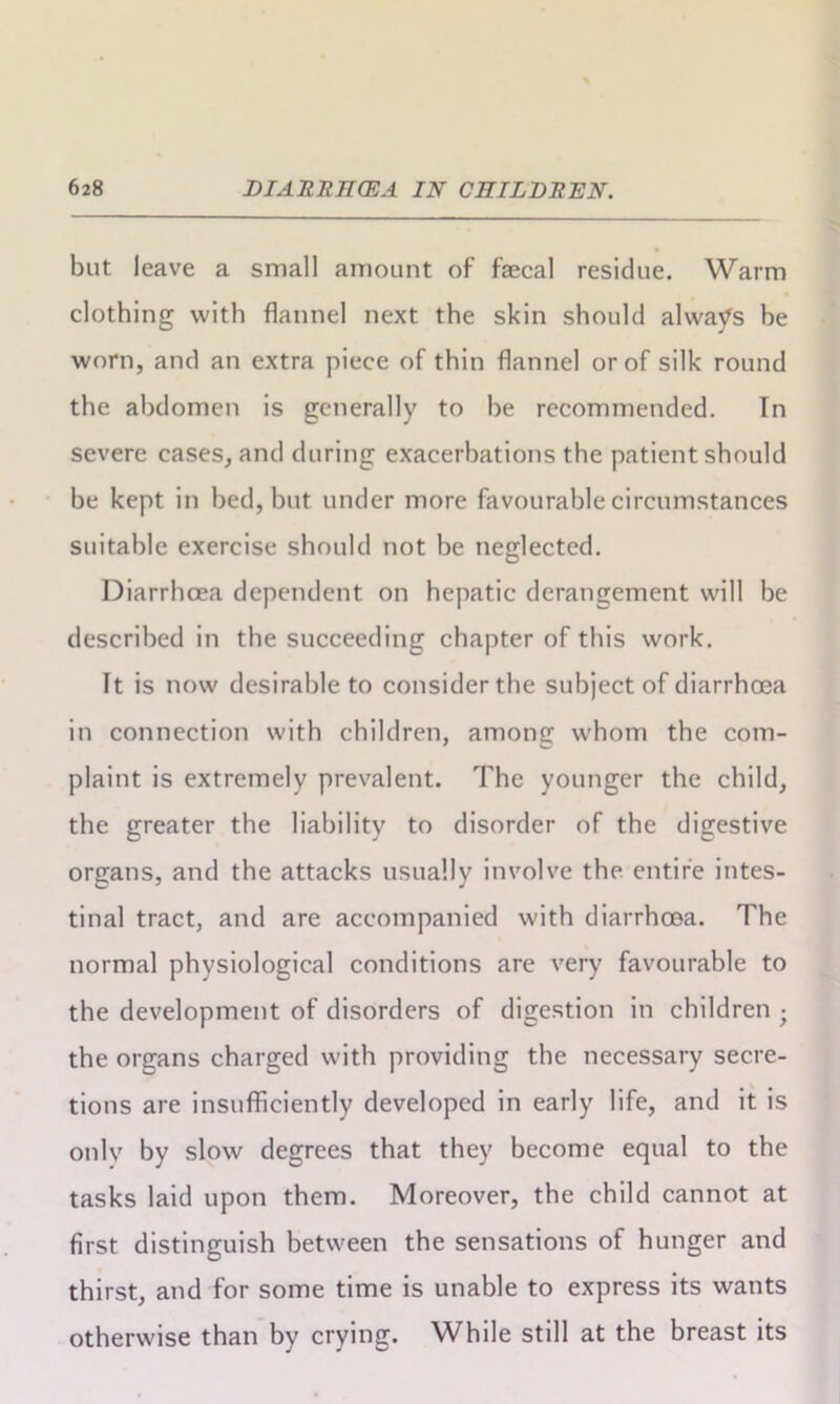 but leave a small amount of faecal residue. Warm clothing with flannel next the skin should always be worn, and an extra piece of thin flannel or of silk round the abdomen is generally to be recommended. In severe cases, and during exacerbations the patient should be kept in bed, but under more favourable circumstances suitable exercise should not be neglected. Diarrhoea dependent on hepatic derangement will be described in the succeeding chapter of this work. It is now desirable to consider the subject of diarrhoea in connection with children, among whom the com- plaint is extremely prevalent. The younger the child, the greater the liability to disorder of the digestive organs, and the attacks usually involve the entire intes- tinal tract, and are accompanied with diarrhoea. The normal physiological conditions are very favourable to the development of disorders of digestion in children • the organs charged with providing the necessary secre- tions are insufficiently developed in early life, and it is only by slow degrees that they become equal to the tasks laid upon them. Moreover, the child cannot at first distinguish between the sensations of hunger and thirst, and for some time is unable to express its wants otherwise than by crying. While still at the breast its