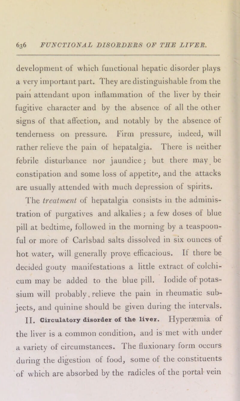 development of which functional hepatic disorder plays a very important part. They are distinguishable from the pain attendant upon inflammation of the liver by their fugitive character and by the absence of all the other signs of that affection, and notably by the absence of tenderness on pressure. Firm pressure, indeed, will rather relieve the pain of hepatalgia. There is neither febrile disturbance nor jaundice; but there may be constipation and some loss of appetite, and the attacks are usually attended with much depression of spirits. The treatment of hepatalgia consists in the adminis- tration of purgatives and alkalies; a few doses of blue pill at bedtime, followed in the morning by a teaspoon- ful or more of Carlsbad salts dissolved in six ounces of hot water, will generally prove efficacious. If there be decided gouty manifestations a little extract ol colchi- cum may be added to the blue pill. Iodide of potas- sium will probably. relieve the pain in rheumatic sub- jects, and quinine should be given during the intervals. II. Circulatory disorder of the liver. Hyperaemia of the liver is a common condition, and is met with under a variety of circumstances. The fluxionary form occurs during the digestion of food, some of the constituents of which are absorbed by the radicles of the portal vein