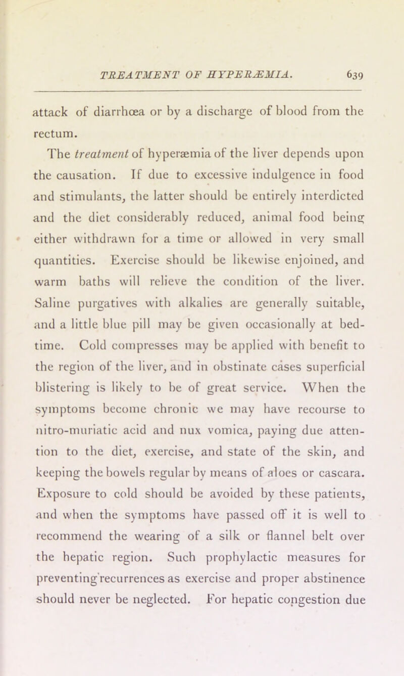 attack of diarrhoea or by a discharge of blood from the rectum. The treatment of hyperaemiaof the liver depends upon the causation. If due to excessive indulgence in food and stimulants, the latter should be entirely interdicted and the diet considerably reduced, animal food being either withdrawn for a time or allowed in very small quantities. Exercise should be likewise enjoined, and warm baths will relieve the condition of the liver. Saline purgatives with alkalies are generally suitable, and a little blue pill may be given occasionally at bed- time. Cold compresses may be applied with benefit to the region of the liver, and in obstinate cases superficial blistering is likely to be of great service. When the symptoms become chronic we may have recourse to nitro-muriatic acid and nux vomica, paying due atten- tion to the diet, exercise, and state of the skin, and keeping the bowels regular by means of aloes or cascara. Exposure to cold should be avoided by these patients, and when the symptoms have passed off it is well to recommend the wearing of a silk or flannel belt over the hepatic region. Such prophylactic measures for preventing recurrences as exercise and proper abstinence should never be neglected. For hepatic congestion due