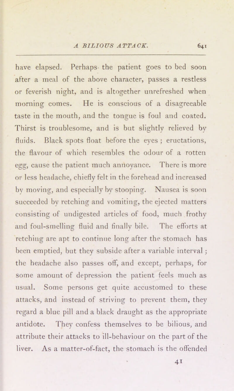 have elapsed. Perhaps the patient goes to bed soon after a meal of the above character, passes a restless or feverish nisjht, and is altogether unrefreshed when morning comes. He is conscious of a disagreeable taste in the mouth, and the tongue is foul and coated. Thirst is troublesome, and is but siightlv relieved bv fluids. Black spots float before the eyes ; eructations, the flavour of which resembles the odour of a rotten egg, cause the patient much annoyance. There is more or less headache, chiefly felt in the forehead and increased bv moving, and especially bv stooping. Nausea is soon succeeded bv retching and vomiting, the ejected matters consisting of undigested articles of food, much frothy and foul-smelling fluid and finally bile. The efforts at retching are apt to continue long after the stomach has been emptied, but they subside after a variable interval; the headache also passes off, and except, perhaps, for some amount of depression the patient feels much as usual. Some persons get quite accustomed to these attacks, and instead of striving to prevent them, they regard a blue pill and a black draught as the appropriate antidote. They confess themselves to be bilious, and attribute their attacks to ill-behaviour on the part of the liver. As a matter-of-fact, the stomach is the offended 4i