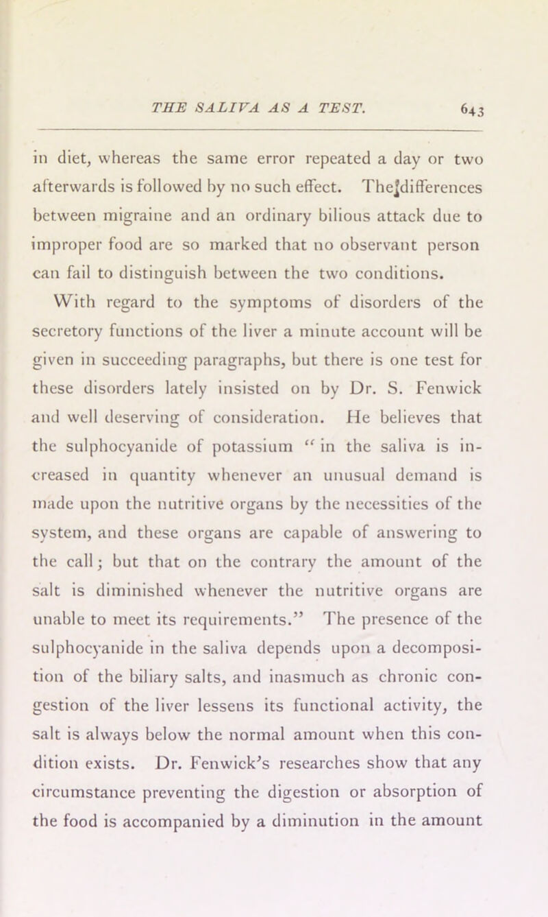 in diet, whereas the same error repeated a day or two afterwards is followed by no such effect. TheJdifFerences between migraine and an ordinary bilious attack due to improper food are so marked that no observant person can fail to distinguish between the two conditions. With regard to the symptoms of disorders of the secretory functions of the liver a minute account will be given in succeeding paragraphs, but there is one test for these disorders lately insisted on by Dr. S. Fenwick and well deserving of consideration. He believes that the sulphocyanide of potassium “ in the saliva is in- creased in quantity whenever an unusual demand is made upon the nutritive organs by the necessities of the system, and these organs are capable of answering to the call; but that on the contrary the amount of the salt is diminished whenever the nutritive organs are unable to meet its requirements.” The presence of the sulphocyanide in the saliva depends upon a decomposi- tion of the biliary salts, and inasmuch as chronic con- gestion of the liver lessens its functional activity, the salt is always below the normal amount when this con- dition exists. Dr. Fenwick's researches show that any circumstance preventing the digestion or absorption of the food is accompanied by a diminution in the amount