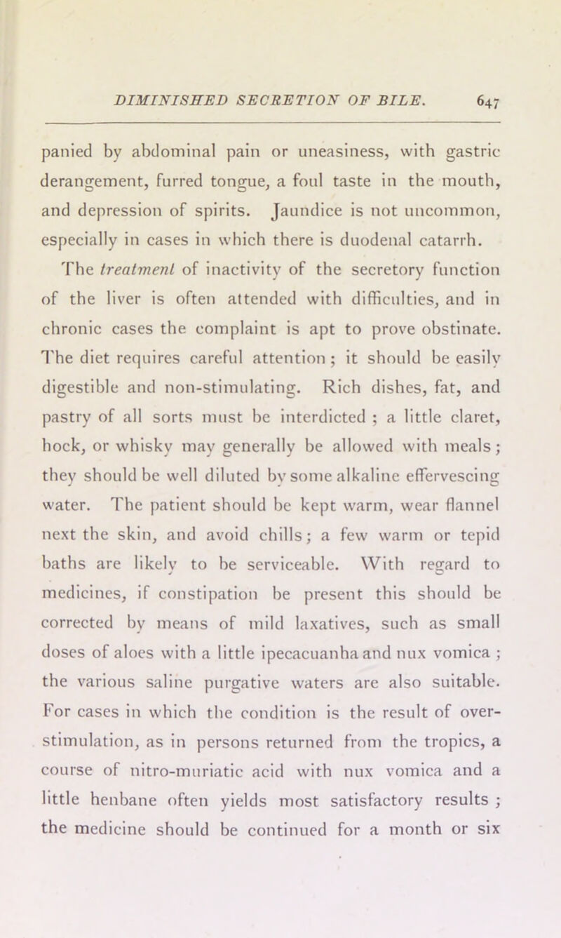 panied by abdominal pain or uneasiness, with gastric- derangement, furred tongue, a foul taste in the mouth, and depression of spirits. Jaundice is not uncommon, especially in cases in which there is duodenal catarrh. The treatment of inactivity of the secretory function of the liver is often attended with difficulties, and in chronic cases the complaint is apt to prove obstinate. The diet requires careful attention ; it should he easily digestible and non-stimulating. Rich dishes, fat, and pastry of all sorts must he interdicted ; a little claret, hock, or whisky may generally be allowed with meals; they should he well diluted hv some alkaline effervescing water. The patient should be kept warm, wear flannel next the skin, and avoid chills; a few warm or tepid baths are likely to he serviceable. With regard to medicines, if constipation he present this should be corrected by means of mild laxatives, such as small doses of aloes with a little ipecacuanha and mix vomica ; the various saline purgative waters are also suitable. For cases in which the condition is the result of over- stimulation, as in persons returned from the tropics, a course of nitro-muriatic acid with nux vomica and a little henbane often yields most satisfactory results ; the medicine should be continued for a month or six