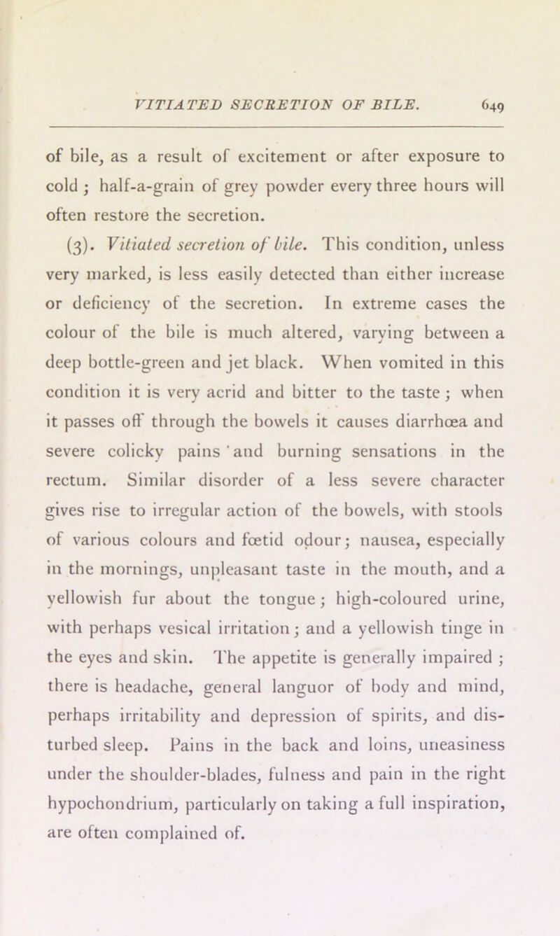 of bile, as a result of excitement or after exposure to cold ; half-a-grain of grey powder every three hours will often restore the secretion. (3). Vitiated secretion of bile. This condition, unless very marked, is less easily detected than either increase or deficiency of the secretion. In extreme cases the colour of the bile is much altered, varying between a deep bottle-green and jet black. When vomited in this condition it is very acrid and bitter to the taste ; when it passes off through the bowels it causes diarrhoea and severe colicky pains and burning sensations in the rectum. Similar disorder of a less severe character gives rise to irregular action of the bowels, with stools of various colours and foetid odour; nausea, especially in the mornings, unpleasant taste in the mouth, and a yellowish fur about the tongue; high-coloured urine, with perhaps vesical irritation; and a yellowish tinge in the eyes and skin. The appetite is generally impaired ; there is headache, general languor of body and mind, perhaps irritability and depression of spirits, and dis- turbed sleep. Pains in the back and loins, uneasiness under the shoulder-blades, fulness and pain in the right hypochondrium, particularly on taking a full inspiration, are often complained of.