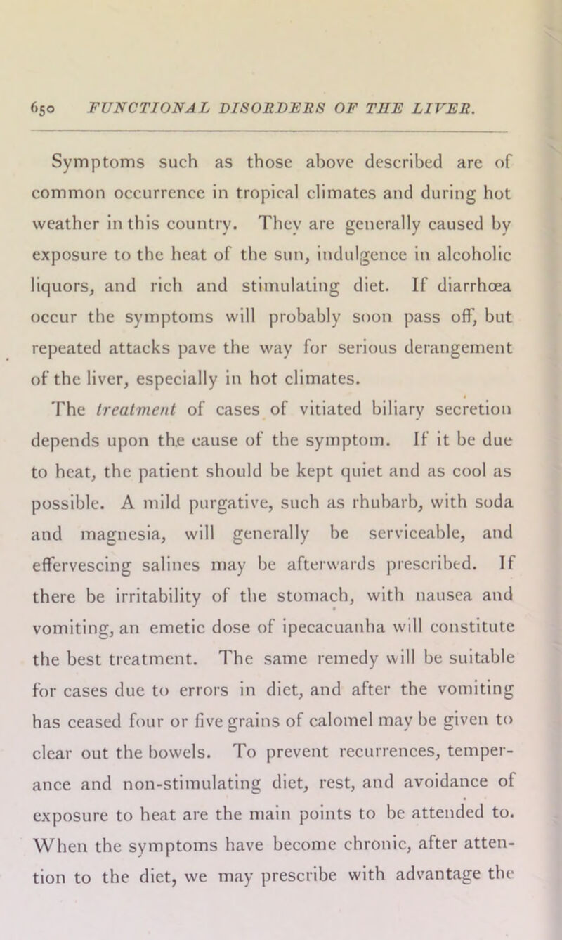 Symptoms such as those above described are of common occurrence in tropical climates and during hot weather in this country. They are generally caused bv exposure to the heat of the sun, indulgence in alcoholic liquors, and rich and stimulating diet. If diarrhoea occur the symptoms will probably soon pass off, but repeated attacks pave the way for serious derangement of the liver, especially in hot climates. The treatment of cases of vitiated biliary secretion depends upon th.e cause of the symptom. If it be due to heat, the patient should be kept quiet and as cool as possible. A mild purgative, such as rhubarb, with soda and magnesia, will generally be serviceable, and effervescing salines may be afterwards prescribed. If there be irritability of the stomach, with nausea and vomiting, an emetic dose of ipecacuanha will constitute the best treatment. The same remedy will be suitable for cases due to errors in diet, and after the vomiting has ceased four or five grains of calomel may be given to clear out the bowels. To prevent recurrences, temper- ance and non-stimulating diet, rest, and avoidance of exposure to heat are the main points to be attended to. When the symptoms have become chronic, after atten- tion to the diet, we may prescribe with advantage the