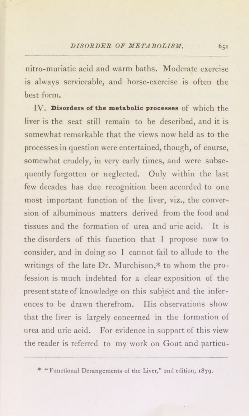 nitro-muriatic acid and warm baths. Moderate exercise is always serviceable, and horse-exercise is often the best form. IV. Disorders of the metabolic processes of which the liver is the seat still remain to be described, and it is somewhat remarkable that the views now held as to the processes in question were entertained, though, of course, somewhat crudely, in very early times, and were subse- quently forgotten or neglected. Only within the last few decades has due recognition been accorded to one most important function of the liver, viz., the conver- sion of albuminous matters derived from the food and tissues and the formation of urea and uric acid. It is the disorders of this function that I propose now to consider, and in doing so I cannot fail to allude to the writings of the late Dr. Murchison,* to whom the pro- fession is much indebted for a clear exposition of the present state of knowledge on this subject and the infer- ences to be drawn therefrom. His observations show that the liver is largely concerned in the formation of urea and uric acid. For evidence in support of this view the reader is referred to my work on Gout and particu- * “Functional Derangements of the Liver,” 2nd edition, 1879.
