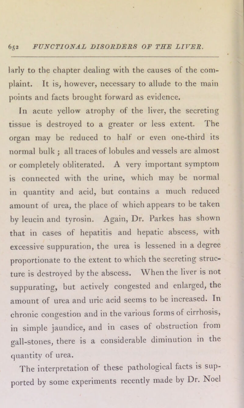 larly to the chapter dealing with the causes of the com- plaint. It is, however, necessary to allude to the main points and facts brought forward as evidence. In acute yellow atrophy of the liver, the secreting tissue is destroyed to a greater or less extent. The organ may be reduced to half or even one-third its normal bulk ; all traces of lobules and vessels are almost or completely obliterated. A very important symptom is connected with the urine, which may be normal in quantity and acid, but contains a much reduced amount of urea, the place of which appears to be taken by leucin and tyrosin. Again, Dr. Parkes has shown that in cases of hepatitis and hepatic abscess, with excessive suppuration, the urea is lessened in a degree proportionate to the extent to which the secreting struc- ture is destroyed by the abscess. When the liver is not suppurating, but actively congested and enlarged, the amount of urea and uric acid seems to be increased. In chronic congestion and in the various forms of cirrhosis, in simple jaundice, and in cases of obstruction from o-all-stones, there is a considerable diminution in the quantity of urea. The interpretation of these pathological facts is sup- ported by some experiments recently made by Dr. Noel