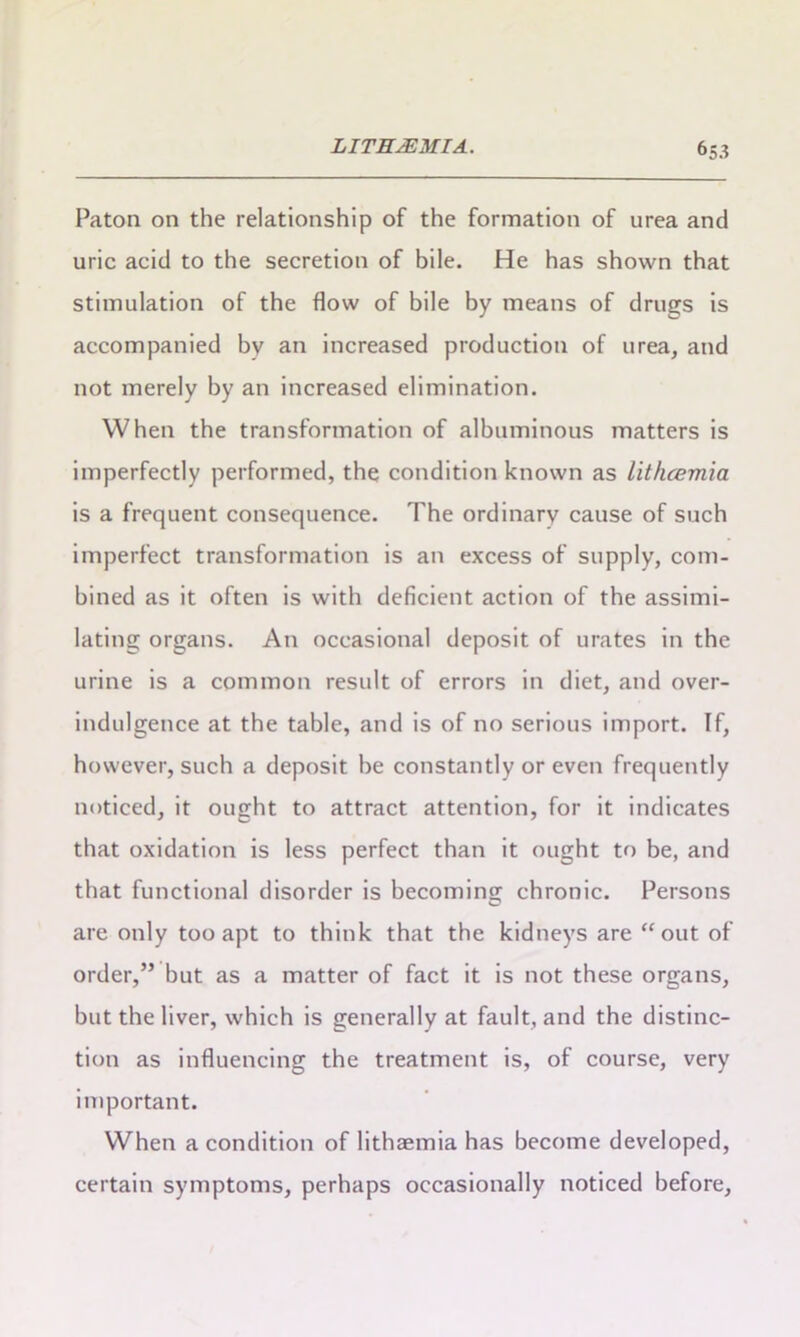 Paton on the relationship of the formation of urea and uric acid to the secretion of bile. He has shown that stimulation of the flow of bile by means of drugs is accompanied by an increased production of urea, and not merely by an increased elimination. When the transformation of albuminous matters is imperfectly performed, the condition known as lithcemia is a frequent consequence. The ordinary cause of such imperfect transformation is an excess of supply, com- bined as it often is with deficient action of the assimi- lating organs. An occasional deposit of urates in the urine is a common result of errors in diet, and over- indulgence at the table, and is of no serious import. If, however, such a deposit he constantly or even frequently noticed, it ought to attract attention, for it indicates that oxidation is less perfect than it ought to be, and that functional disorder is becoming; chronic. Persons are only too apt to think that the kidneys are “out of order,” but as a matter of fact it is not these organs, but the liver, which is generally at fault, and the distinc- tion as influencing the treatment is, of course, very important. When a condition of lithaemia has become developed, certain symptoms, perhaps occasionally noticed before.