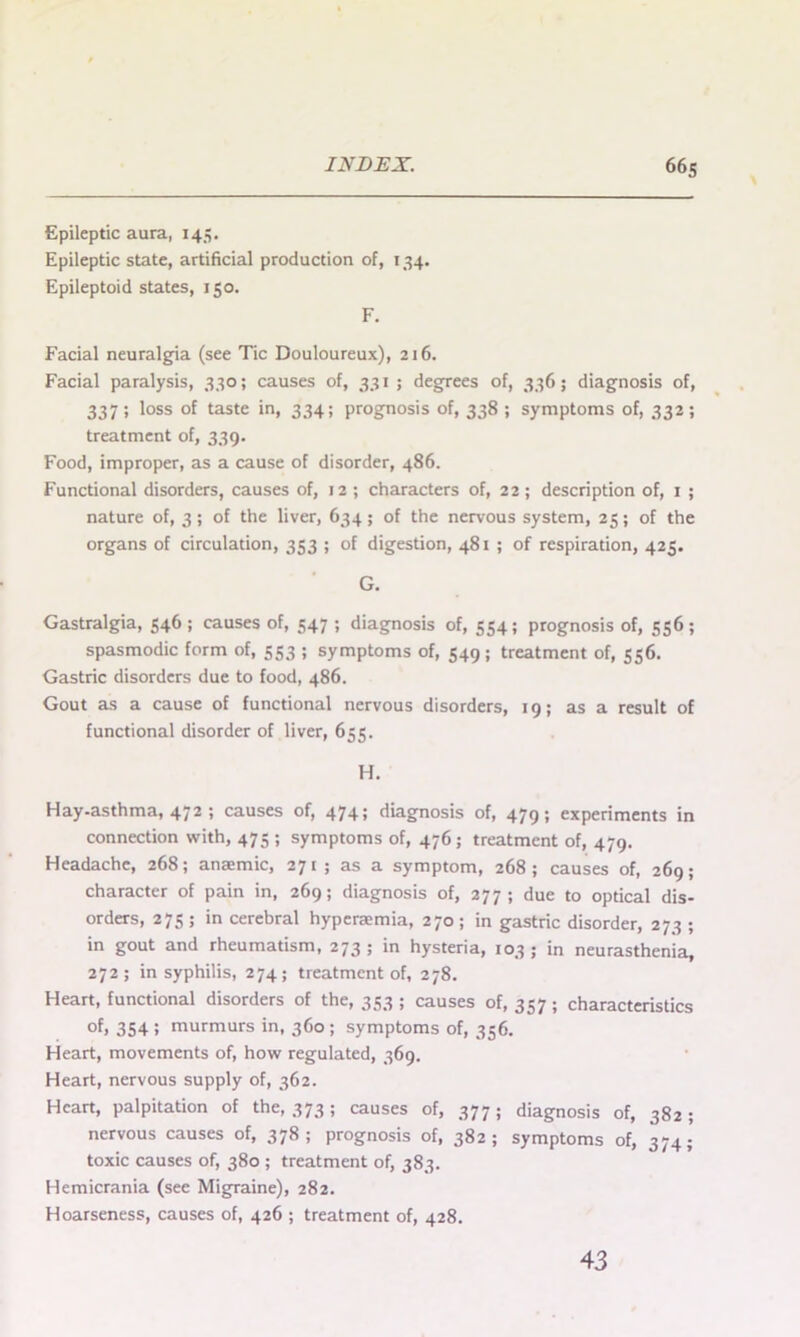 Epileptic aura, 145. Epileptic state, artificial production of, 134. Epileptoid states, 150. F. Facial neuralgia (see Tic Douloureux), 216. Facial paralysis, 330; causes of, 331 ; degrees of, 3365 diagnosis of, 337; loss of taste in, 334; prognosis of, 338 ; symptoms of, 332; treatment of, 339. Food, improper, as a cause of disorder, 486. Functional disorders, causes of, 12 ; characters of, 22; description of, 1 ; nature of, 3 ; of the liver, 634; of the nervous system, 25; of the organs of circulation, 353 ; of digestion, 481 ; of respiration, 425. G. Gastralgia, 546; causes of, 547 ; diagnosis of, 554; prognosis of, 556; spasmodic form of, 553 ; symptoms of, 549; treatment of, 556. Gastric disorders due to food, 486. Gout as a cause of functional nervous disorders, 19; as a result of functional disorder of liver, 655. H. Hay-asthma, 472 ; causes of, 474; diagnosis of, 479; experiments in connection with, 475 ; symptoms of, 476 ; treatment of, 479. Headache, 268; anaemic, 271; as a symptom, 268; causes of, 269; character of pain in, 269; diagnosis of, 277; due to optical dis- orders, 275 ; in cerebral hyperaemia, 270; in gastric disorder, 273 ; in gout and rheumatism, 273; in hysteria, 103; in neurasthenia, 272; in syphilis, 274; treatment of, 278. Heart, functional disorders of the, 353; causes 0^357; characteristics of. 354 J murmurs in, 360 ; symptoms of, 356. Heart, movements of, how regulated, 369. Heart, nervous supply of, 362. Heart, palpitation of the, 373; causes of, 377; diagnosis of, 382; nervous causes of, 378; prognosis of, 382; symptoms of, 374; toxic causes of, 380 ; treatment of, 383. Hemicrania (see Migraine), 282. Hoarseness, causes of, 426 ; treatment of, 428. 43