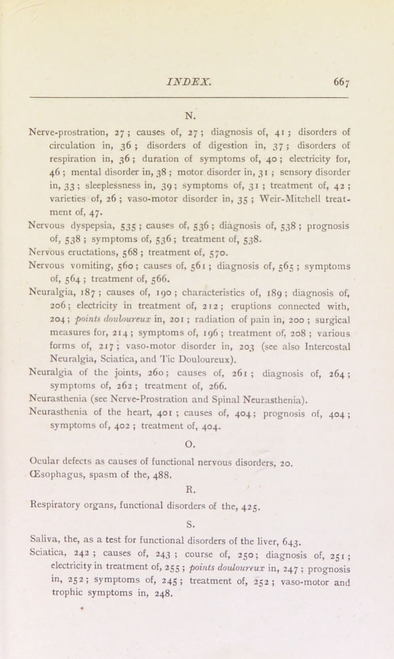 N. Nerve-prostration, 27 ; causes of, 27 ; diagnosis of, 41 ; disorders of circulation in, 36 ; disorders of digestion in, 37; disorders of respiration in, 36 ; duration of symptoms of, 40 ; electricity for, 46 ; mental disorder in, 38 ; motor disorder in, 31 ; sensory disorder in, 33; sleeplessness in, 39; symptoms of, 31 ; treatment of, 42 ; varieties of, 26 ; vaso-motor disorder in, 35 ; Weir-Mitchell treat- ment of, 47. Nervous dyspepsia, 535 ; causes of, 336 ; diagnosis of, 338 ; prognosis of, 538 ; symptoms of, 536; treatment of, 538. Nervous eructations, 368 ; treatment of, 570. Nervous vomiting, 560; causes of, 561 ; diagnosis of, 565 ; symptoms of, 564 ; treatment of, 366. Neuralgia, 187; causes of, 190; characteristics of, 189; diagnosis of, 206; electricity in treatment of, 212; eruptions connected with, 204; points douloureux in, 201 ; radiation of pain in, 200 ; surgical measures for, 214; symptoms of, 196; treatment of, 208 ; various forms of, 217; vaso-motor disorder in, 203 (see also Intercostal Neuralgia, Sciatica, and Tic Douloureux). Neuralgia of the joints, 260; causes of, 261; diagnosis of, 264; symptoms of, 262 ; treatment of, 266. Neurasthenia (see Nerve-Prostration and Spinal Neurasthenia). Neurasthenia of the heart, 401 ; causes of, 404; prognosis of, 404; symptoms of, 402 ; treatment of, 404. O. Ocular defects as causes of functional nervous disorders, 20. (Esophagus, spasm of the, 488. R. Respiratory organs, functional disorders of the, 425. S. Saliva, the, as a test for functional disorders of the liver, 643. Sciatica, 242; causes of, 243 ; course of, 250; diagnosis of, 251; electricity in treatment of, 255 ; points douloureux in, 247 ; prognosis in, 232; symptoms of, 243; treatment of, 252; vaso-motor and trophic symptoms in, 248.