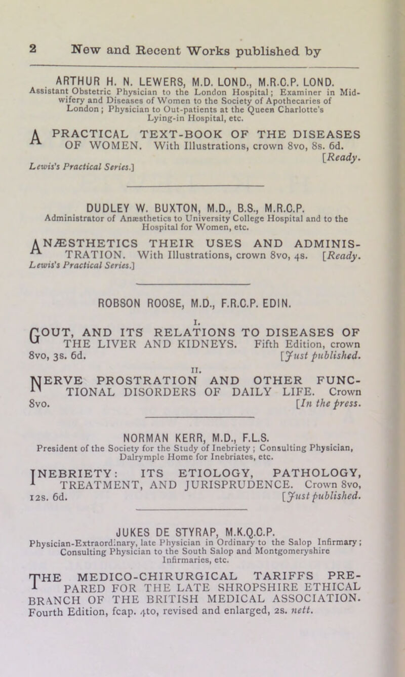 ARTHUR H. N. LEWERS, M.D. LOND., M.R.C.P. LOND. Assistant Obstetric Physician to the London Hospital; Examiner in Mid- wifery and Diseases of Women to the Society of Apothecaries of London ; Physician to Out-patients at the Queen Charlotte's Lying-in Hospital, etc. A PRACTICAL TEXT-BOOK OF THE DISEASES OF WOMEN. With Illustrations, crown 8vo, 8s. 6d. [Ready. Lewis's Practical Series.] DUDLEY W. BUXTON, M.D., B.S., M.R.C.P. Administrator of Antesthetics to University College Hospital and to the Hospital for Women, etc. ANESTHETICS THEIR USES AND ADMINIS- ■** TRATION. With Illustrations, crown 8vo, 4s. [Ready. Lewis's Practical Series^ ROBSON ROOSE, M.D., F.R.C.P. EDIN. 1. POUT, AND ITS RELATIONS TO DISEASES OF U THE LIVER AND KIDNEYS. Fifth Edition, crown 8vo, 3s. 6d. published. 11. TJERVE PROSTRATION AND OTHER FUNC- 11 TIONAL DISORDERS OF DAILY LIFE. Crown 8vo. [In the press. NORMAN KERR, M.D., F.L.S. President of the Society for the Study of Inebriety ; Consulting Physician, Dalrymple Home for Inebriates, etc. INEBRIETY: ITS ETIOLOGY, PATHOLOGY, 1 TREATMENT, AND JURISPRUDENCE. Crown 8vo, 12s. 6d. [Just published. JUKES DE STYRAP, M.K.Q.C.P. Physician-Extraordinary, late Physician in Ordinary to the Salop Infirmary ; Consulting Physician to the South Salop and Montgomeryshire Infirmaries, etc. THE medico-chirurgical tariffs pre- 1 PARED FOR THE LATE SHROPSHIRE ETHICAL BRANCH OF THE BRITISH MEDICAL ASSOCIATION. Fourth Edition, fcap. 4to, revised and enlarged, 2s. nett.