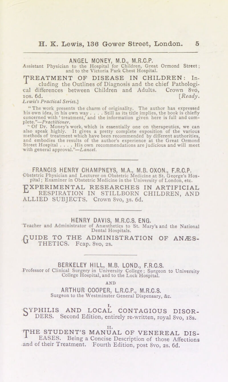 ANGEL MONEY, M.D., M.R.C.P. Assistant Physician to the Hospital for Children, Great Ormond Street; and to the Victoria Park Chest Hospital. TREATMENT OF DISEASE IN CHILDREN: In- eluding the Outlines of Diagnosis and the chief Pathologi- cal differences between Children and Adults. Crown 8vo, 10s. 6d. [Ready. Lewis’s Practical Series.] “ The work presents the charm of originality. The author has expressed his own idea, in his own way .... Still as its title implies, the book is chiefly concerned with ‘ treatment,’ and the information given here is full and com- plete.”—Practitioner. ‘•Of Dr. Money’s work, which is essentially one on therapeutics, we can also speak highly. It gives a pretty complete exposition of the various methods of treatment which have been recommended by different authorities, and embodies the results of the author’s experience at the Great Ormond Street Hospital .... His own recommendations are judicious and will meet with general approval.”—Lancet. FRANCIS HENRY CHAMPNEYS, M.A., M.B. OXON., F.R.C.P. Obstetric Physician and Lecturer on Obstetric Medicine at St. George’s Hos- pital ; Examiner in Obstetric Medicine in the University of London, etc. EXPERIMENTAL RESEARCHES IN ARTIFICIAL u RESPIRATION IN STILLBORN CHILDREN, AND ALLIED SUBJECTS. Crown 8vo, 3s. 6d. HENRY DAVIS, M.R.C.S. ENG. Teacher and Administrator of Anesthetics to St. Mary’s and the National Dental Hospitals. GUIDE TO THE ADMINISTRATION OF AN/ES- u THETICS. Fcap. 8vo, 2s. BERKELEY HILL, M.B. LOND., F.R.C.S. Professor of Clinical Surgery in University College ; Surgeon to University College Hospital, and to the Lock Hospital. AND ARTHUR COOPER, L.R.C.P., M.R.C.S. Surgeon to the Westminster General Dispensary, &c. I. CYPHILIS AND LOCAL CONTAGIOUS DISOR- DERS. Second Edition, entirely re-written, royal 8vo, 18s. II. THE STUDENT’S MANUAL OF VENEREAL DIS- EASES. Being a Concise Description of those Affections and of their Treatment. Fourth Edition, post 8vo, 2s. 6d.