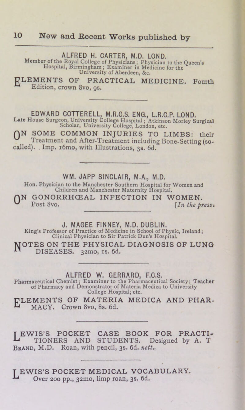 ALFRED H. CARTER, M.D. LOND. Member of the Royal College of Physicians; Physician to the Queen’s Hospital, Birmingham; Examiner in Medicine for the University of Aberdeen, &c. CLEMENTS OF PRACTICAL MEDICINE. Fourth A“l Edition, crown 8vo, gs. EDWARD COTTERELL, M.R.C.S. ENG., L.R.C.P. LOND. Late House Surgeon, University College Hospital; Atkinson Morley Surgical Scholar, University College, London, etc. QN SOME COMMON INJURIES TO LIMBS: their Treatment and After-Treatment including Bone-Setting (so- called). Imp. i6mo, with Illustrations, 3s. 6d. 0 WM. JAPP SINCLAIR, M.A., M.D. Hon. Physician to the Manchester Southern Hospital for Women and Children and Manchester Maternity Hospital. N GONORRHCEAL INFECTION IN WOMEN. Post 8vo. [In the press. J. MAGEE FINNEY, M.D. DUBLIN. King’s Professor of Practice of Medicine in School of Physic, Ireland; Clinical Physician to Sir Patrick Dun's Hospital. OTES ON THE PHYSICAL DIAGNOSIS OF LUNG DISEASES. 32mo, is. 6d. ALFRED W. GERRARD, F.C.S. Pharmaceutical Chemist ; Examiner to the Pharmaceutical Society; Teacher of Pharmacy and Demonstrator of Materia Medica to University College Hospital; etc. CLEMENTS OF MATERIA MEDICA AND PHAR- ^ MACY. Crown 8vo, 8s. 6d. [ EWIS’S POCKET CASE BOOK FOR PRACTI- ^ TIONERS AND STUDENTS. Designed by A. T Brand, M.D. Roan, with pencil, 3s. 6d. nett. T EWIS’S POCKET MEDICAL VOCABULARY. Over 200 pp., 32mo, limp roan, 3s. 6d.