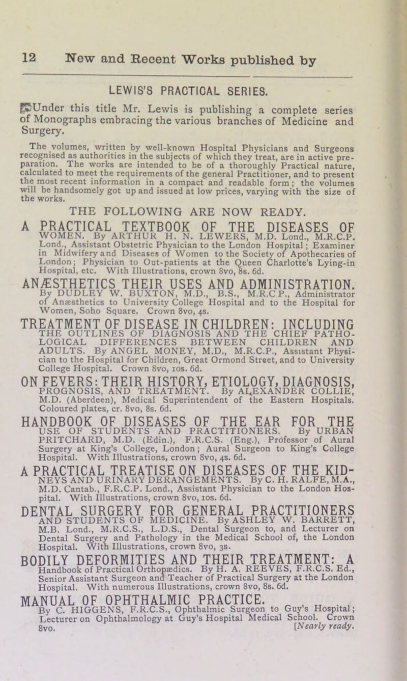 LEWIS’S PRACTICAL SERIES. ECUnder this title Mr. Lewis is publishing a complete series of Monographs embracing the various branches of Medicine and Surgery. The volumes, written by well-known Hospital Physicians and Surgeons recognised as authorities in the subjects of which they treat, are in active pre- paration. The works are intended to be of a thoroughly Practical nature, calculated to meet the requirements of the general Practitioner, and to present the most recent information in a compact and readable form ; the volumes will be handsomely got up and issued at low prices, varying with the size of the works. THE FOLLOWING ARE NOW READY. A PRACTICAL TEXTBOOK OF THE DISEASES OF WOMEN. By ARTHUR H. N. LEWERS, M.D. Lond., M.R.C.P. Lond., Assistant Obstetric Physician to the London Hospital ; Examiner in Midwifery and Diseases of Women to the Society of Apothecaries of London; Physician to Out-patients at the Queen Charlotte's Lying-in Hospital, etc. With Illustrations, crown 8vo, 8s. 6d. ANAESTHETICS THEIR USES AND ADMINISTRATION. By DUDLEY W. BUXTON, M.D., B.S., M.R.C P., Administrator of Anaesthetics to University College Hospital and to the Hospital for Women, Soho Square. Crown 8vo, 4s. TREATMENT OF DISEASE IN CHILDREN: INCLUDING THE OUTLINES OF DIAGNOSIS AND THE CHIEF PATHO- LOGICAL DIFFERENCES BETWEEN CHILDREN AND ADULTS. By ANGEL MONEY, M.D., M.R.C.P., Assistant Physi- cian to the Hospital for Children, Great Ormond Street, and to University College Hospital. Crown 8vo, 10s. 6d. ON FEVERS: THEIR HISTORY, ETIOLOGY, DIAGNOSIS, PROGNOSIS, AND TREATMENT. By ALEXANDER COLLIE, M.D. (Aberdeen), Medical Superintendent of the Eastern Hospitals. Coloured plates, cr. 8vo, 8s. 6d. HANDBOOK OF DISEASES OF THE EAR FOR THE USE OF STUDENTS AND PRACTITIONERS. By URBAN PRITCHARD, M.D. (Edin.), F.R.C.S. (Eng.), Prdfessor of Aural Surgery at King's College, London; Aural Surgeon to King’s College Hospital. With Illustrations, crown 8vo, 4s. 6d. A PRACTICAL TREATISE ON DISEASES OF THE KID- NEYS AND URINARY DERANGEMENTS. By C. H. RALFE, M.A., M.D. Cantab., F.R.C.P. Lond., Assistant Physician to the London Hos- pital. With Illustrations, crown 8vo, 10s. 6d. DENTAL SURGERY FOR GENERAL PRACTITIONERS AND STUDENTS OF MEDICINE. By ASHLEY W. BARRETT, M.B. Lond., M.R.C.S., L.D.S., Dental Surgeon to, and Lecturer on Dental Surgery and Pathology in the Medical School of, the London Hospital. With Illustrations, crown 8vo, 3s. BODILY DEFORMITIES AND THEIR TREATMENT: A Handbook of Practical Orthopaedics. By H. A. REEVES, F.R.C.S. Ed., Senior Assistant Surgeon and Teacher of Practical Surgery at the London Hospital. With numerous Illustrations, crown 8vo, 8s. 6d. MANUAL OF OPHTHALMIC PRACTICE. „ t „ . By C. HIGGENS, F.R.C.S., Ophthalmic Surgeon to Guy s Hospital; Lecturer on Ophthalmology at Guy’s Hospital Medical School. Crown 8vo. [Nearly ready.