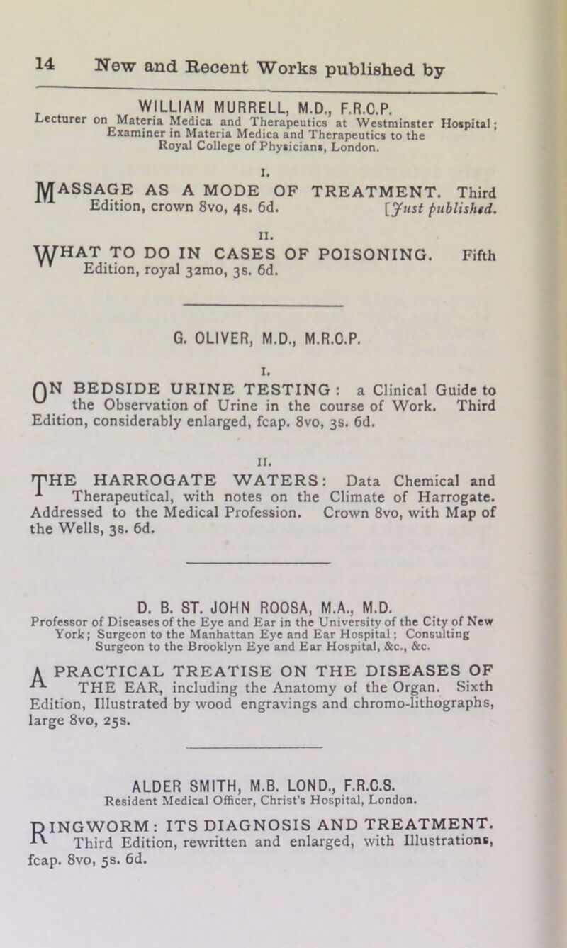 WILLIAM MURRELL, M.D., F.R.C.P. Lecturer on Materia Medica and Therapeutics at Westminster Hospital; Examiner in Materia Medica and Therapeutics to the Royal College of Physicians, London. MASSAGE AS A MODE OF TREATMENT. Third Edition, crown 8vo, 4s. 6d. [Just published. 11. WHAT TO DO IN CASES OF POISONING. Fifth Edition, royal 321110, 3s. 6d. G. OLIVER, M.D., M.R.C.P. 1. QN BEDSIDE URINE TESTING: a Clinical Guide to the Observation of Urine in the course of Work. Third Edition, considerably enlarged, fcap. 8vo, 3s. 6d. 11. THE HARROGATE WATERS: Data Chemical and A Therapeutical, with notes on the Climate of Harrogate. Addressed to the Medical Profession. Crown 8vo, with Map of the Wells, 3s. 6d. D. B. ST. JOHN ROOSA, M.A., M.D. Professor of Diseases of the Eye and Ear in the University of the City of New York; Surgeon to the Manhattan Eye and Ear Hospital; Consulting Surgeon to the Brooklyn Eye and Ear Hospital, &c., &c. A PRACTICAL TREATISE ON THE DISEASES OF THE EAR, including the Anatomy of the Organ. Sixth Edition, Illustrated by wood engravings and chromo-lithographs, large 8vo, 25s. ALDER SMITH, M.B. LOND., F.R.C.S. Resident Medical Officer, Christ's Hospital, London. D INGWORM : ITS DIAGNOSIS AND TREATMENT. Third Edition, rewritten and enlarged, with Illustrations, fcap. 8vo, 5s. 6d.