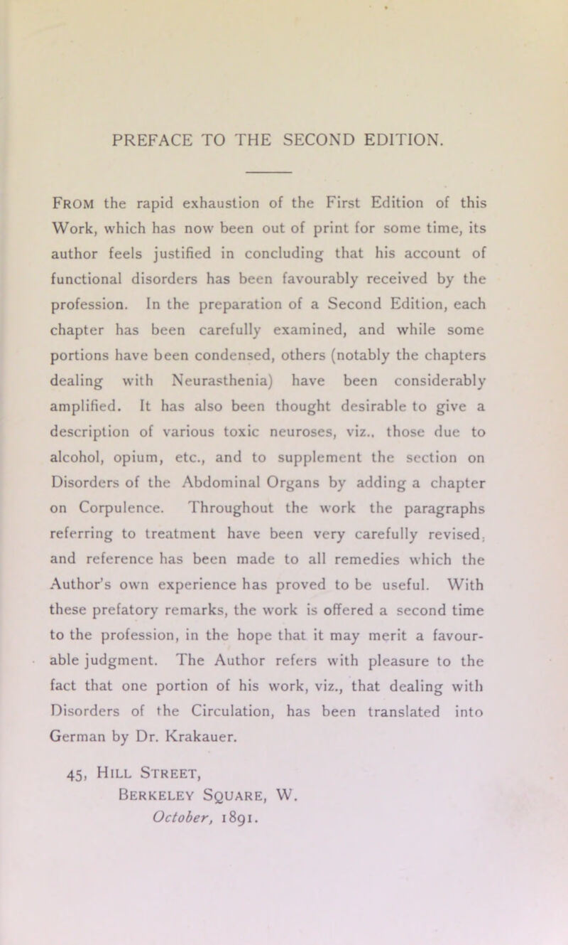 From the rapid exhaustion of the First Edition of this Work, which has now been out of print for some time, its author feels justified in concluding that his account of functional disorders has been favourably received by the profession. In the preparation of a Second Edition, each chapter has been carefully examined, and while some portions have been condensed, others (notably the chapters dealing with Neurasthenia) have been considerably amplified. It has also been thought desirable to give a description of various toxic neuroses, viz., those due to alcohol, opium, etc., and to supplement the section on Disorders of the Abdominal Organs by adding a chapter on Corpulence. Throughout the work the paragraphs referring to treatment have been very carefully revised, and reference has been made to all remedies which the Author’s own experience has proved to be useful. With these prefatory remarks, the work is offered a second time to the profession, in the hope that it may merit a favour- able judgment. The Author refers with pleasure to the fact that one portion of his work, viz., that dealing with Disorders of the Circulation, has been translated into German by Dr. Krakauer. 45, Hill Street, Berkeley Square, W. October, 1891.
