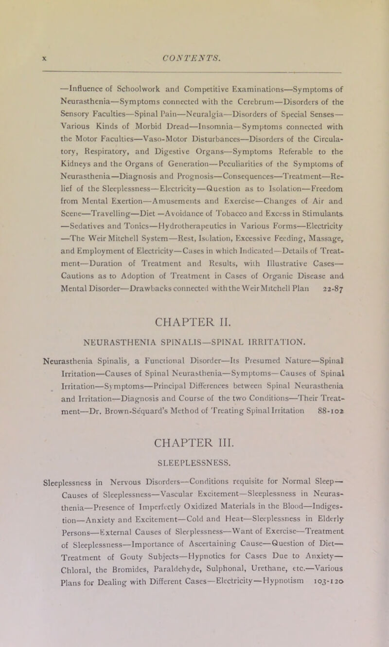 —Influence of Schoolwork and Competitive Examinations—Symptoms of Neurasthenia—Symptoms connected with the Cerebrum—Disorders of the Sensory Faculties—Spinal Pain—Neuralgia—Disorders of Special Senses— Various Kinds of Morbid Dread—Insomnia—Symptoms connected with the Motor Faculties—Vaso-Motor Disturbances—Disorders of the Circula- tory, Respiratory, and Digestive Organs—Symptoms Referable to the Kidneys and the Organs of Generation—Peculiarities of the Symptoms of Neurasthenia—Diagnosis and Prognosis—Consequences—Treatment—Re- lief of the Sleeplessness—Electricity—Question as to Isolation—Freedom from Mental Exertion—Amusements and Exercise—Changes of Air and Scene—Travelling—Diet —Avoidance of Tobacco and Excess in Stimulants —Sedatives and Tonics—Hydrotherapeutics in Various Forms—Electricity —The Weir Mitchell System—Rest, Isolation, Excessive Feeding, Massage,, and Employment of Electricity—Cases in which Indicated—Details of Treat- ment—Duration of Treatment and Results, with Illustrative Cases— Cautions as to Adoption of Treatment in Cases of Organic Disease and Mental Disorder—Drawbacks connected with the WeirMitchell Plan 22-87 CHAPTER II. NEURASTHENIA SPINALIS—SPINAL IRRITATION. Neurasthenia Spinalis, a Functional Disorder—Its Presumed Nature—Spinal’ Irritation—Causes of Spinal Neurasthenia—Symptoms—Causes of Spinal Irritation—Symptoms—Principal Differences between Spinal Neurasthenia and Irritation—Diagnosis and Course of the two Conditions—Their Treat- ment—Dr. Brown-Sequard’s Method of Treating Spinal Irritation 88-102 CHAPTER III. SLEEPLESSNESS. Sleeplessness in Nervous Disorders—Conditions requisite for Normal Sleep— Causes of Sleeplessness—Vascular Excitement—Sleeplessness in Neuras- thenia—Presence of Imperfectly Oxidized Materials in the Blood—Indiges- tion—Anxiety and Excitement—Cold and Heat—Sleeplessness in Elderly Persons—External Causes of Sleeplessness—Want of Exercise—Treatment of Sleeplessness—Importance of Ascertaining Cause—Question of Diet— Treatment of Gouty Subjects—Hypnotics for Cases Due to Anxiety— Chloral, the Bromides, Paraldehyde, Sulphonal, Urethane, etc.—Various Plans for Dealing with Different Cases—Electricity—Hypnotism 103-120