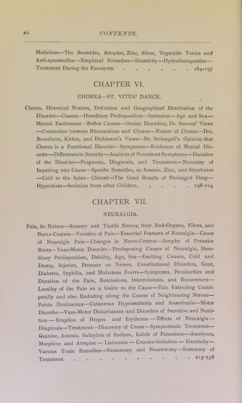 Medicines—The Bromides, Atropine, Zinc, Silver, Vegetable Tonics and Anti-spasmodics—Empirical Remedies—Electricity—Hydrotherapeutics — Treatment During the Paroxysm ...... 164-197 CHAPTER VI. CHOREA—ST. VITUS’ DANCE. Chorea, Historical Notices, Definition and Geographical Distribution of the Disorder—Causes—Hereditary Predisposition—Imitation —Age and Sex— Mental Excitement—Reflex Causes—Ocular Disorders, Dr. Stevens’ Views —Connection between Rheumatism and Chorea—Nature of Chorea—Drs. Broadbent, Kirkes, and Dickinson’s Views—Dr. Striimpell’s Opinion that Chorea is a Functional Disorder—Symptoms—Evidences of Mental Dis- order—Differences in Severity—Analysis of Prominent Symptoms—Duration of the Disorder—Prognosis, Diagnosis, and Treatment—Necessity of Inquiring into Cause —Specific Remedies, as Arsenic, Zinc, and Strychnine —Cold to the Spine—Chloral—The Good Results of Prolonged Sleep— Hypnotism—Isolation from other Children. .... 198-214 CHAPTER VII. NEURALGIA. Pain, its Nature—Sensory and Tactile Nerves, their End-Organs, Fibres, and Nerve-Centres—Varieties of Pain—Essential Features of Neuralgia—Cause of Neuralgic Pain —Changes in Nerve-Centres—Atrophy of Posterior Roots—Vaso-Motor Disorder—Predisposing Causes of Neuralgia, Here- ditary Predisposition, Debility, Age, Sex—Exciting Causes, Cold and Damp, Injuries, Pressure on Nerves, Constitutional Disorders, Gout, Diabetes, Syphilis, and Malarious Fevers—Symptoms, Peculiarities and Duration of the Pain, Remissions, Intermissions, and Recurrences— Locality of the Pain as a Guide to the Cause—Pain Extending Centri- petally and also Radiating along the Course of Neighbouring Nerves— Points Douloureux—Cutaneous Hyperaesthesia and Anaesthesia—Motor Disorder—Vaso-Motor Disturbances and Disorders of Secretion and Nutri- tion-Eruption of Herpes and Erythema — Effects of Neuralgia- Diagnosis—Treatment—Discovery of Cause—Symptomatic Treatment— Quinine, Arsenic, Salicylate of Sodium, Iodide of Potassium Anodynes, Morphine and Atropine—Liniments Counter-Irritation Electricity Various Tonic Remedies—Neurotomy and Neurectomy—Summary of 215-238 Treatment