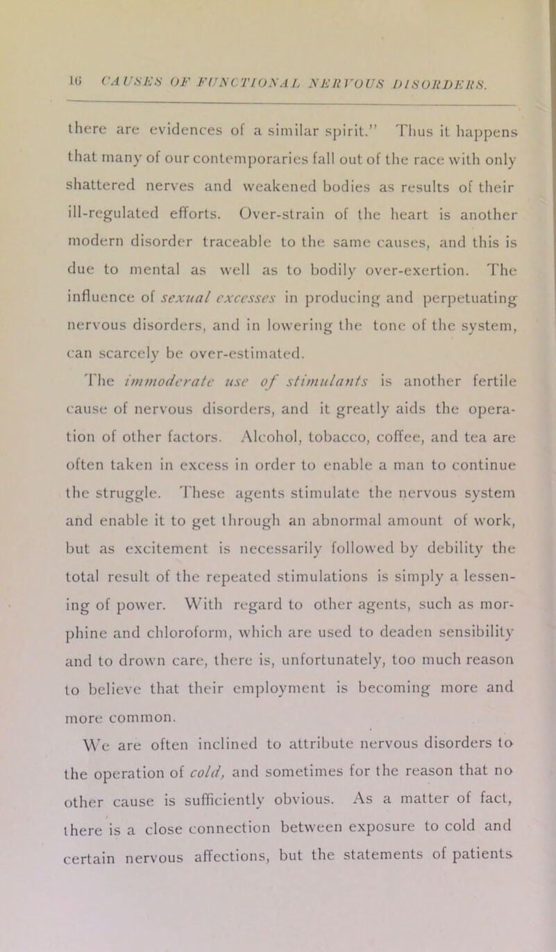 there are evidences of a similar spirit.” Thus it happens that many of our contemporaries fall out of the race with only shattered nerves and weakened bodies as results of their ill-regulated efforts. Over-strain of the heart is another modern disorder traceable to the same causes, and this is due to mental as well as to bodily over-exertion. The influence of sexual excesses in producing and perpetuating nervous disorders, and in lowering the tone of the system, can scarcely be over-estimated. The immoderate use of stimulants is another fertile cause of nervous disorders, and it greatly aids the opera- tion of other factors. Alcohol, tobacco, coffee, and tea are often taken in excess in order to enable a man to continue the struggle. These agents stimulate the nervous system and enable it to get through an abnormal amount of work, but as excitement is necessarily followed by debility the total result of the repeated stimulations is simply a lessen- ing of power. With regard to other agents, such as mor- phine and chloroform, which are used to deaden sensibility and to drown care, there is, unfortunately, too much reason to believe that their employment is becoming more and more common. We are often inclined to attribute nervous disorders to the operation of cold, and sometimes for the reason that no other cause is sufficiently obvious. As a matter of fact, there is a close connection between exposure to cold and certain nervous affections, but the statements of patients