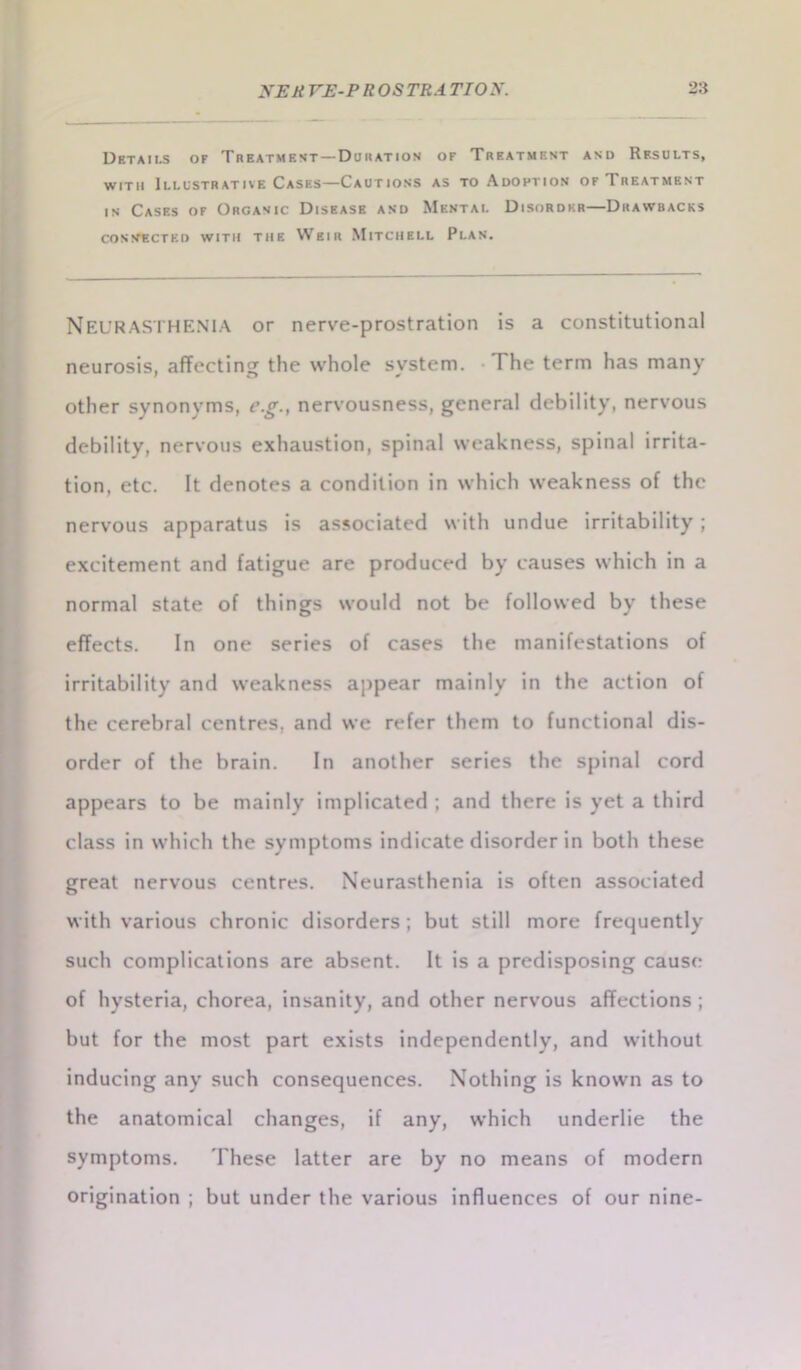 Details of Treatment —Duration of Treatmf.nt and Results, with Illustrative Cases—Cautions as to Adoption of Treatment in Cases of Organic Disease and Mental Disorder—Drawbacks connected with the Weir Mitchell Plan. NEURASTHENIA or nerve-prostration is a constitutional neurosis, affecting the whole system. I he term has many other synonyms, c.g.t nervousness, general debility, nervous debility, nervous exhaustion, spinal weakness, spinal irrita- tion, etc. It denotes a condition in which weakness of the nervous apparatus is associated with undue irritability; excitement and fatigue are produced by causes which in a normal state of things would not be followed by these effects. In one series of cases the manifestations of irritability and weakness appear mainly in the action of the cerebral centres, and we refer them to functional dis- order of the brain. In another series the spinal cord appears to be mainly implicated ; and there is yet a third class in which the symptoms indicate disorder in both these great nervous centres. Neurasthenia is often associated with various chronic disorders; but still more frequently such complications are absent. It is a predisposing cause of hysteria, chorea, insanity, and other nervous affections; but for the most part exists independently, and without inducing any such consequences. Nothing is known as to the anatomical changes, if any, which underlie the symptoms. 'These latter are by no means of modern origination ; but under the various influences of our nine-