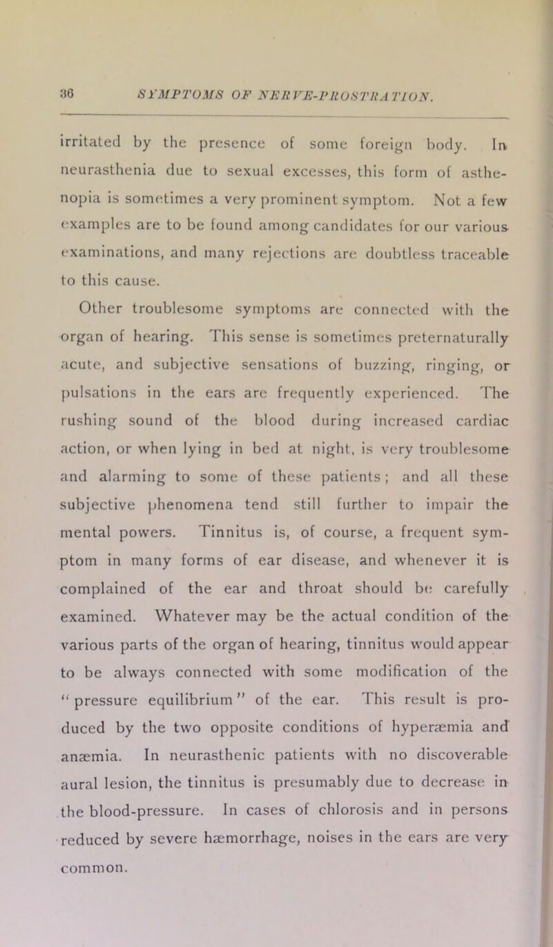 irritated by the presence of some foreign body. In neurasthenia due to sexual excesses, this form of asthe- nopia is sometimes a very prominent symptom. Not a few examples are to be found among candidates for our various examinations, and many rejections are doubtless traceable to this cause. Other troublesome symptoms are connected with the organ of hearing. This sense is sometimes preternaturally acute, and subjective sensations of buzzing, ringing, or pulsations in the ears are frequently experienced. The rushing sound of the blood during increased cardiac action, or when lying in bed at night, is very troublesome and alarming to some of these patients ; and all these subjective phenomena tend still further to impair the mental powers. Tinnitus is, of course, a frequent sym- ptom in many forms of ear disease, and whenever it is complained of the ear and throat should be carefully examined. Whatever may be the actual condition of the various parts of the organ of hearing, tinnitus would appear to be always connected with some modification of the “ pressure equilibrium ” of the ear. This result is pro- duced by the two opposite conditions of hyperaemia and anaemia. In neurasthenic patients with no discoverable aural lesion, the tinnitus is presumably due to decrease in the blood-pressure. In cases of chlorosis and in persons reduced by severe haemorrhage, noises in the ears are very common.