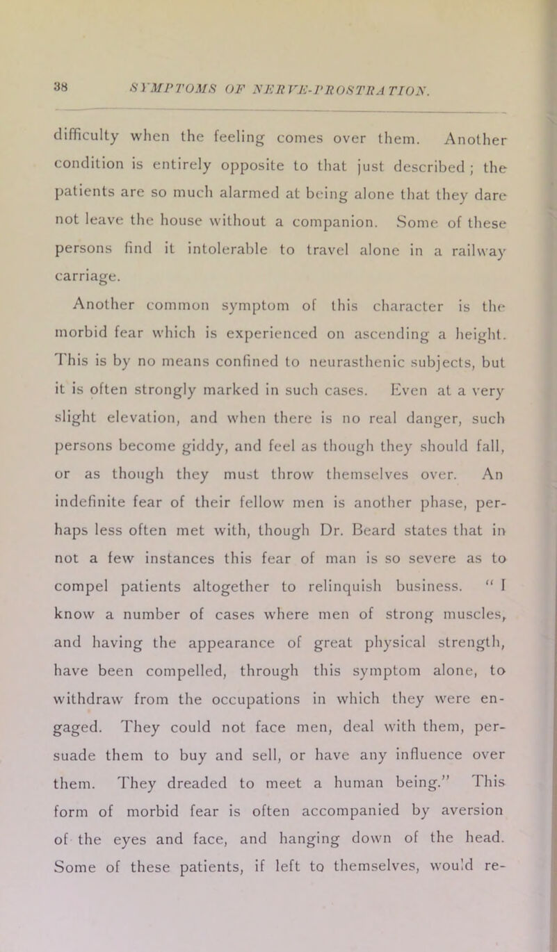 difficulty when the feeling comes over them. Another condition is entirely opposite to that just described ; the patients are so much alarmed at being alone that they dare not leave the house without a companion. Some of these persons find it intolerable to travel alone in a railway carriage. Another common symptom of this character is the morbid fear which is experienced on ascending a height. 1 his is by no means confined to neurasthenic subjects, but it is often strongly marked in such cases. Even at a very slight elevation, and when there is no real danger, such persons become giddy, and feel as though they should fall, or as though they must throw themselves over. An indefinite fear of their fellow men is another phase, per- haps less often met with, though Dr. Beard states that in not a few instances this fear of man is so severe as to compel patients altogether to relinquish business. “ I know a number of cases where men of strong muscles, and having the appearance of great physical strength, have been compelled, through this symptom alone, to withdraw from the occupations in which they were en- gaged. They could not face men, deal with them, per- suade them to buy and sell, or have any influence over them. They dreaded to meet a human being.” This form of morbid fear is often accompanied by aversion of the eyes and face, and hanging down of the head. Some of these patients, if left to themselves, would re-