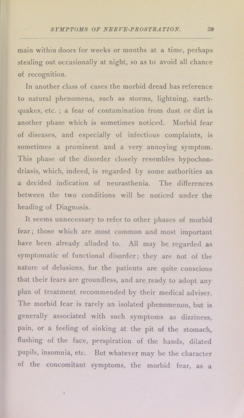 main within doors for weeks or months at a time, perhaps stealing out occasionally at night, so as to avoid all chance of recognition. In another class of cases the morbid dread has reference to natural phenomena, such as storms, lightning, earth- quakes, etc. ; a fear of contamination from dust or dirt is another phase which is sometimes noticed. Morbid fear of diseases, and especially of infectious complaints, is sometimes a prominent and a very annoying symptom. This phase of the disorder closely resembles hypochon- driasis, which, indeed, is regarded by some authorities as a decided indication of neurasthenia. The differences between the two conditions will be noticed under the heading of Diagnosis. It seems unnecessary to refer to other phases of morbid fear; those which are most common and most important have been already alluded to. All may be regarded as symptomatic of functional disorder; they are not of the nature of delusions, for the patients are quite conscious that their fears are groundless, and are ready to adopt any plan of treatment recommended by their medical adviser. The morbid fear is rarely an isolated phenomenon, but is generally associated with such symptoms as dizziness, pain, or a feeling of sinking at the pit of the stomach, flushing of the face, perspiration of the hands, dilated pupils, insomnia, etc. But whatever may be the character of the concomitant symptoms, the morbid fear, as a