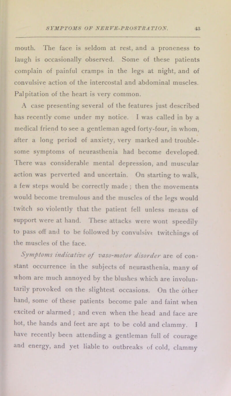 mouth. The face is seldom at rest, and a proneness to laugh is occasionally observed. Some of these patients complain of painful cramps in the legs at night, and of convulsive action of the intercostal and abdominal muscles. Palpitation of the heart is very common. A case presenting several of the features just described has recently come under my notice. 1 was called in by a medical friend to see a gentleman aged forty-four, in whom, after a long period of anxiety, very marked and trouble- some symptoms of neurasthenia had become developed. There was considerable mental depression, and muscular action was perverted and uncertain. On starting to walk, a few steps would be correctly made ; then the movements would become tremulous and the muscles of the legs would twitch so violently that the patient fell unless means of support were at hand. These attacks were wont speedily to pass oil and to be followed by convulsivt twitchings of the muscles of the face. Symptoms indicative op vaso-motor disorder are of con- stant occurrence in the subjects of neurasthenia, many of whom are much annoyed by the blushes which are involun- tarily provoked on the slightest occasions. On the other hand, some of these patients become pale and faint when excited or alarmed ; and even when the head and face are hot, the hands and feet are apt to be cold and clammy. I have recently been attending a gentleman full of courage and energy, and yet liable to outbreaks of cold, clammy